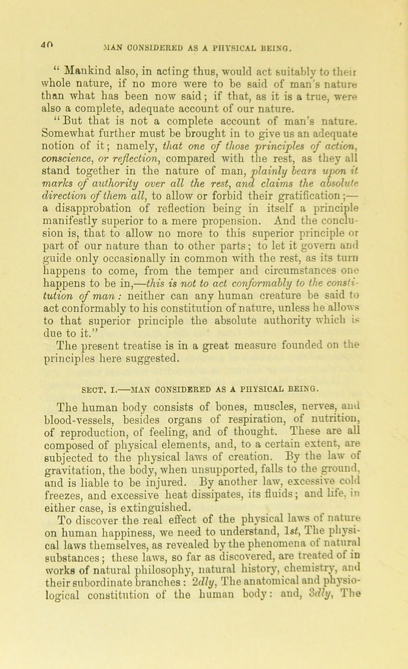 <10 “ Mankind also, in acting thus, would act suitably to their whole nature, if no more were to he said of man’s nature than what has been now said; if that, as it is a true, were also a complete, adequate account of our nature. “ But that is not a complete account of man’s nature. Somewhat further must he brought in to give us an adequate notion of it; namely, that one of those principles of action, conscience, or reflection, compared with the rest, as they all stand together in the nature of man, plainly bears upon it marks of authority over all the rest, and claims the absolute direction of them all, to allow or forbid their gratification;— a disapprobation of reflection being in itself a principle manifestly superior to a mere propension. And the conclu- sion is, that to allow no more to this superior principle or part of our nature than to other parts; to let it govern and guide only occasionally in common with the rest, as its turn happens to come, from the temper and circumstances one happens to be in,—this is not to act conformably to the consti- tution of man: neither can any human creature be said to act conformably to his constitution of nature, unless he allows to that superior principle the absolute authority which is due to it.” The present treatise is in a great measure founded on the principles here suggested. SECT. I. MAN CONSIDERED AS A PHYSICAL BEING. The human body consists of bones, muscles, nerves, and blood-vessels, besides organs of respiration, of nutrition, of reproduction, of feeling, and of thought. These are all composed of physical elements, and, to a certain extent, are subjected to the physical laws of creation. By the law of gravitation, the body, when unsupported, falls to the ground, and is liable to be injured. By another law, excessive cold freezes, and excessive heat dissipates, its fluids; and life, in either case, is extinguished. To discover the real effect of the physical laws ot nature on human happiness, we need to understand, 1st, The physi- cal laws themselves, as revealed by the phenomena ot natural substances; these laws, so far as discovered, are treated of in works of natural philosophy, natural history, chemistry, and their subordinate branches : 2dly, The anatomical and physio- logical constitution of the human body: and, 3dly, The