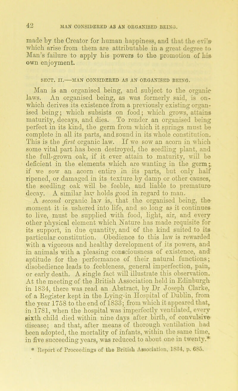 made by tbe Creator for human happiness, and that the evi's which arise from them are attributable in a great degree to Man’s failure to apply his powers to the promotion of his own enjoyment. SECT. n. MAN CONSIDERED AS AN ORGANISED BEING. Man is an organised being, and subject to the organic laws. An organised being, as was formerly said, is on- which derives its existence from a previously existing organ- ised being; which subsists on food; which grows, attains maturity, decays, and dies. To render an organised being perfect in its kind, the germ from which it springs must be complete in all its parts, and sound in its whole constitution. This is the first organic law. If we sow an acorn in which some vital part has been destroyed, the seedling plant, and the full-grown oak, if it ever attain to maturity, will be deficient in the elements which are wanting in the germ; if we sow an acorn entire in its parts, but only half ripened, or damaged in its texture by damp or other causes, the seedling oak will be feeble, and liable to premature decay. A similar law holds good in regard to man. A second organic lav is, that the organised being, the moment it is ushered into life, and so long as it continues to live, must be supplied with food, light, air, and every other physical element which Nature has made requisite for its support, in due quantity, and of the kind suited to its particular constitution. Obedience to this law is rewarded with a vigorous and healthy development of its powers, and in animals with a pleasing consciousness of existence, and aptitude for the performance of their natural functions; disobedience leads to feebleness, general imperfection, pain, or early death. A single fact will illustrate this observation. At the meeting of the British Association held in Edinburgh in 1834, there was read an Abstract, by Dr Joseph Clarke, of a Begister kept in the Lying-in Hospital of Dublin, from the year 175S to the end of 1833; from which it appeared that, in 1781, when the hospital was imperfectly ventilated, every sixth child died within nine days after birth, of convulsive disease; and that, after means of thorough ventilation had been adopted, the mortality of infants, within the same time, in five succeeding years, was reduced to about one in twenty.* * Report of Proceedings of the British Association, 1834, p. 685.