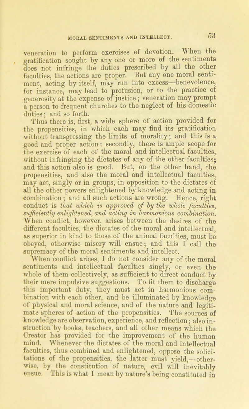 veneration to perform exercises of devotion. When the gratification sought by any one or more of the sentiments does not infringe the duties prescribed by all the other faculties, the actions are proper. But any one moral senti- ment, acting by itself, may run into excess—benevolence, for instance, may lead to profusion, or to the practice of generosity at the expense of justice; veneration may prompt a person to frequent churches to the neglect of his domestic duties; and so forth. Thus there is, first, a wide sphere of action provided for the propensities, in which each may find its gratification without transgressing the limits of morality; and this is a good and proper action: secondly, there is ample scope for the exercise of each of the moral and intellectual faculties, without infringing the dictates of any of the other faculties; and this action also is good. But, on the other hand, the propensities, and also the moral and intellectual faculties, may act, singly or in groups, in opposition to the dictates of all the other powers enlightened by knowledge and acting in combination; and all such actions are wrong. Hence, right conduct is that which is approved of by the whole faculties, sufficiently enlightened, and acting in harmonious combination. When conflict, however, arises between the desires of the different faculties, the dictates of the moral and intellectual, as superior in kind to those of the animal faculties, must be obeyed, otherwise misery will ensue; and this I call the supremacy of the moral sentiments and intellect. When conflict arises, I do not consider any of the moral sentiments and intellectual faculties singly, or even the whole of them collectively, as sufficient to direct conduct by their mere impulsive suggestions. To fit them to discharge this important duty, they must act in harmonious com- bination with each other, and be illuminated by knowledge of physical and moral science, and of the nature and legiti- mate spheres of action of the propensities. The sources of knowledge are observation, experience, and reflection; also in- struction by books, teachers, and all other means which the Creator has provided for the improvement of the human mind. Whenever the dictates of the moral and intellectual faculties, thus combined and enlightened, oppose the solici- tations of the propensities, the latter must yield,—other- wise, by the constitution of nature, evil will inevitably ensue. This is what I mean by nature’s being constituted in