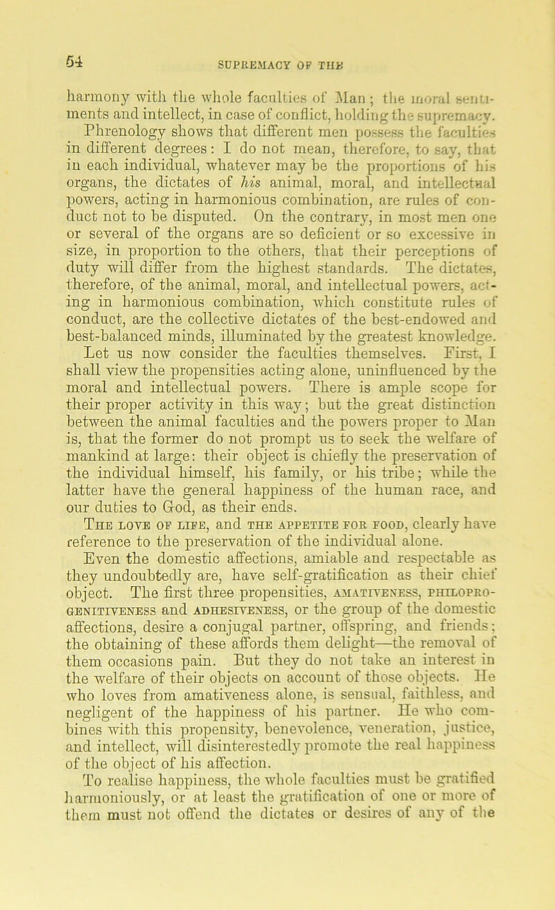 harmony with the whole faculties of Man ; the moral senti- ments and intellect, in case of conflict, holding the supremacy. Phrenology shows that different men possess the faculties in different degrees: I do not mean, therefore, to say, that in each individual, whatever maybe the proportions of his organs, the dictates of his animal, moral, and intellectual powers, acting in harmonious combination, are rules of con- duct not to be disputed. On the contrary, in most men one or several of the organs are so deficient or so excessive in size, in proportion to the others, that their perceptions of duty will differ from the highest standards. The dictates, therefore, of the animal, moral, and intellectual powers, act- ing in harmonious combination, which constitute rules of conduct, are the collective dictates of the best-endowed and best-balanced minds, illuminated by the greatest knowledge. Let us now consider the faculties themselves. First, I shall view the propensities acting alone, uninfluenced by the moral and intellectual powers. There is ample scope for their proper activity in this way; but the great distinction between the animal faculties and the powers proper to Man is, that the former do not prompt us to seek the welfare of mankind at large: their object is chiefly the preservation of the individual himself, his family, or his tribe; while the latter have the general happiness of the human race, and our duties to God, as their ends. The love op lipe, and the appetite for food, clearly have reference to the preservation of the individual alone. Even the domestic affections, amiable and respectable as they undoubtedly are, have self-gratification as their chief object. The first three propensities, amativeness, philopro- genitiveness and adhesiveness, or the group of the domestic affections, desire a conjugal partner, offspring, and friends: the obtaining of these affords them delight—the removal of them occasions pain. But they do not take an interest in the welfare of their objects on account of those objects. He who loves from amativeness alone, is sensual, faithless, and negligent of the happiness of his partner. He who com- bines with this propensity, benevolence, veneration, justice, and intellect, will disinterestedly promote the real happiness of the object of his affection. To realise happiness, the whole faculties must be gratified harmoniously, or at least the gratification of one or more of them must not offend the dictates or desires of any of the