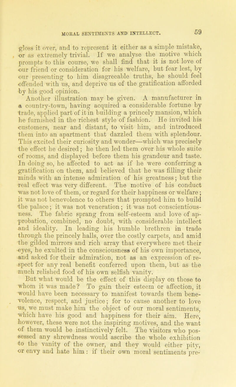 gloss it over, and to represent it either as a simple mistake, , or as extremely trivial. If we analyse the motive which prompts to this course, we shall find that it is not love of our friend or consideration for his welfare, but fear lest, by our presenting to him disagreeable truths, he should feel offended with us, and deprive us of the gratification afforded by his good opinion. Another illustration may he given. A manufacturer in a country-town, having acquired a considerable fortune by trade, applied part of it in building a princely mansion, which he furnished in the richest style of fashion. He invited his customers, near and distant, to visit him, and introduced them into an apartment that dazzled them with splendour. This excited their curiosity and wonder—which was precisely the effect he desired; he then led them over his whole suite of rooms, and displayed before them his grandeur and taste. In doing so, he affected to act as if he were conferring a gratification on them, and believed that he was filling their minds with an intense admiration of his greatness; but the real effect was very different. The motive of his conduct was not love of them, or regard for their happiness or welfare; it was not benevolence to others that prompted him to build the palace; it was not veneration; it was not conscientious- ness. The fabric sprang from self-esteem and love of ap- probation, combined, no doubt, with considerable intellect and ideality. In leading his humble brethren in trade through the princely halls, over the costly carpets, and amid the gilded mirrors and rich array that everywhere met their eyes, he exulted in the consciousness of his own importance, and asked for their admiration, not as an expression of re- spect for any real benefit conferred upon them, but as the much relished food of his own selfish vanity. But what would be the effect of this display on those to whom it was made? To gain their esteem or affection, it would have been necessary to manifest towards them bene- volence, respect, and justice; for to cause another to love us, we must make him the object of our moral sentiments, which have his good and happiness for their aim. Here, however, these were not the inspiring motives, and the want of them would be instinctively felt. The visitors who pos- sessed any shrewdness would ascribe the whole exhibition to the vanity of the owner, and they would either pity, or envy and hate him : if their own moral sentiments pre*