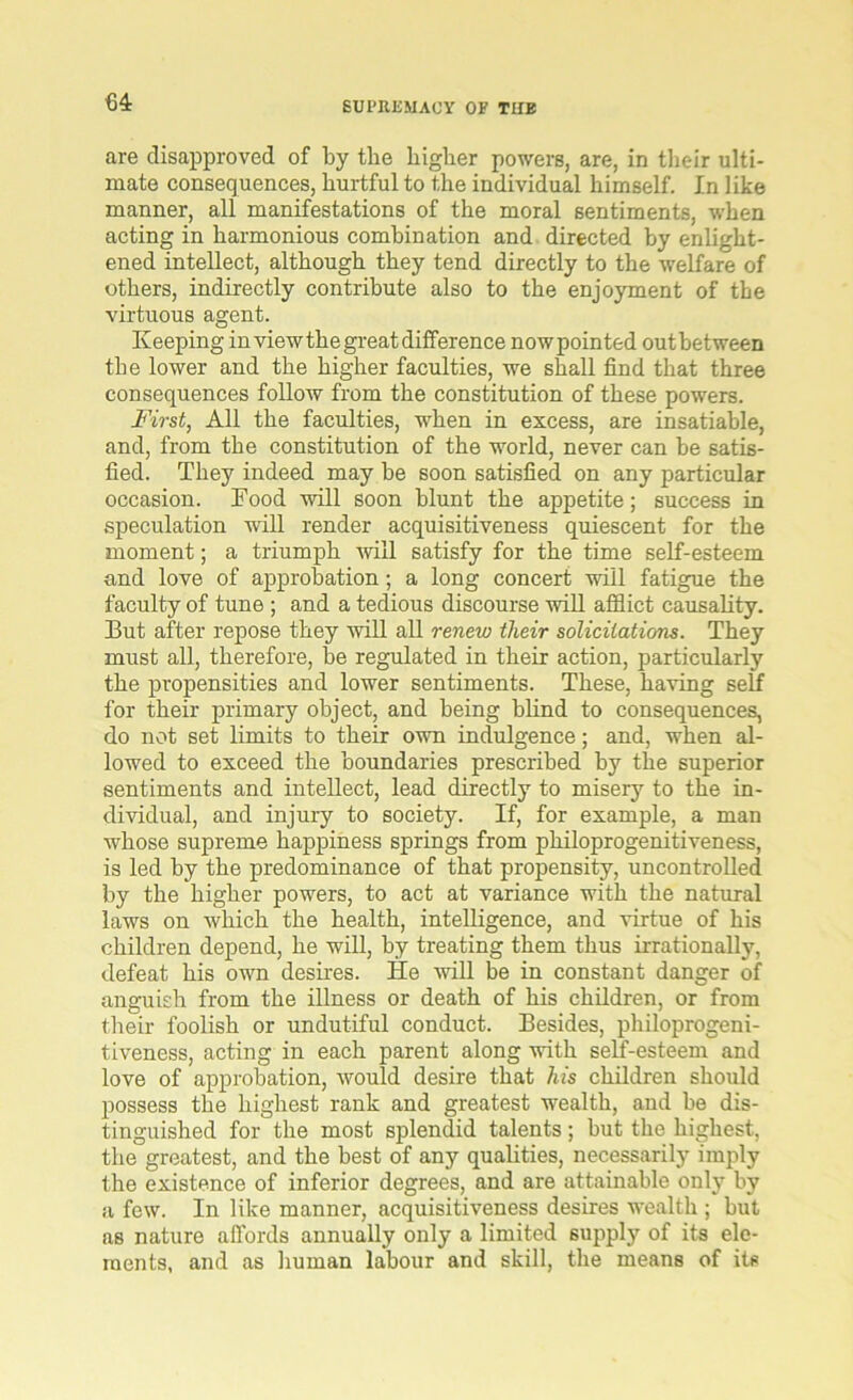 64: are disapproved of by the higher powers, are, in their ulti- mate consequences, hurtful to the individual himself. In like manner, all manifestations of the moral sentiments, when acting in harmonious combination and directed by enlight- ened intellect, although they tend directly to the welfare of others, indirectly contribute also to the enjoyment of the virtuous agent. Keeping in view the great difference nowpointed out between the lower and the higher faculties, we shall find that three consequences follow from the constitution of these powers. First, All the faculties, when in excess, are insatiable, and, from the constitution of the world, never can be satis- fied. They indeed may be soon satisfied on any particular occasion. Food will soon blunt the appetite; success in speculation will render acquisitiveness quiescent for the moment; a triumph will satisfy for the time self-esteem and love of approbation; a long concert will fatigue the faculty of tune ; and a tedious discourse will afflict causality. But after repose they will all renew their solicitations. They must all, therefore, be regulated in their action, particularly the propensities and lower sentiments. These, having self for their primary object, and being blind to consequences, do not set limits to their own indulgence; and, when al- lowed to exceed the boundaries prescribed by the superior sentiments and intellect, lead directly to miseiy to the in- dividual, and injury to society. If, for example, a man whose supreme happiness springs from philoprogenitiveness, is led by the predominance of that propensity, uncontrolled by the higher powers, to act at variance with the natural laws on which the health, intelligence, and virtue of his children depend, he will, by treating them thus irrationally, defeat his own desires. He will be in constant danger of anguish from the illness or death of his children, or from their foolish or undutiful conduct. Besides, philoprogeni- tiveness, acting in each parent along with self-esteem and love of approbation, would desire that his children should possess the highest rank and greatest wealth, and be dis- tinguished for the most splendid talents; but the highest, the greatest, and the best of any qualities, necessarily imply the existence of inferior degrees, and are attainable only by a few. In like manner, acquisitiveness desires wealth ; but as nature affords annually only a limited supply of its ele- ments, and as human labour and skill, the means of its