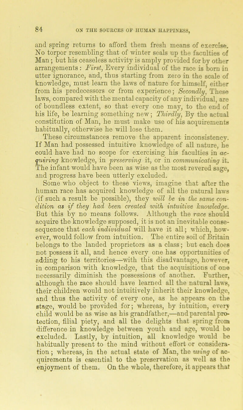 and spring returns to afford them fresh means of exercise. No torpor resembling that of winter seals up the faculties of Man; but his ceaseless activity is amply provided for by other arrangements : First, Every individual of the race is born in utter ignorance, and, thus starting from zero in the scale of knowledge, must learn the laws of nature for himself, either from his predecessors or from experience; Secondly, These laws, compared with the mental capacity of any individual, are of boundless extent, so that every one may, to the end of his life, be learning something new; Thirdly, By the actual constitution of Man, he must make use of his acquirements habitually, otherwise he will lose them. These circumstances remove the apparent inconsistency. If Man had possessed intuitive knowledge of all nature, he could have had no scope for exercising his faculties in ac- quiring knowledge, in preserving it, or in communicating it. The infant would have been as wise as the most revered sage, and progress have been utterly excluded. Some who object to these views, imagine that after the human race has acquired knowledge of all the natural laws (if such a result be possible), they will be in the same con- dition as if they had been created with intuitive knowledge. But this by no means follows. Although the race should acquire the knowledge supposed, it is not an inevitable conse- sequence that each individual will have it all; which, how- ever, would follow from intuition. The entire soil of Britain belongs to the landed proprietors as a class; but each does not possess it all, and hence every one has opportunities of adding to his territories—with this disadvantage, however, in comparison with knowledge, that the acquisitions of one necessarily diminish the possessions of another. Further, although the race should have learned all the natural laws, their children would not intuitively inherit their knowledge, and thus the activity of every one, as he appears on the stage, would be provided for; whereas, by intuition, every child would be as wise as his grandfather,—and parental pro- tection, filial piety, and all the delights that spring from difference in knowledge between youth and age, would be excluded. Lastly, by intuition, all knowledge would be habitually present to the mind without effort or considera- tion ; whereas, in the actual 6tate of Man, the using of ac- quirements is essential to the preservation as well as the enjoyment of them. On the whole, therefore, it appears that