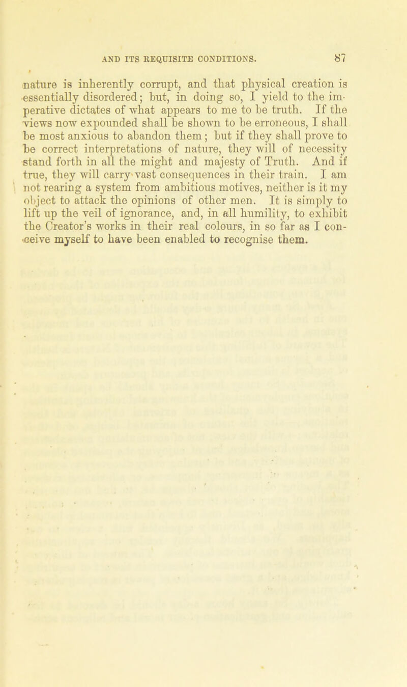 nature is inherently corrupt, and that physical creation is essentially disordered; but, in doing so, I yield to the im- perative dictates of what appears to me to he truth. If the views now expounded shall be shown to be erroneous, I shall be most anxious to abandon them; hut if they shall prove to he correct interpretations of nature, they will of necessity stand forth in all the might and majesty of Truth. And if true, they will carry vast consequences in their train. I am not rearing a system from ambitious motives, neither is it my object to attack the opinions of other men. It is simply to lift up the veil of ignorance, and, in all humility, to exhibit the Creator’s works in their real colours, in so far as I con-