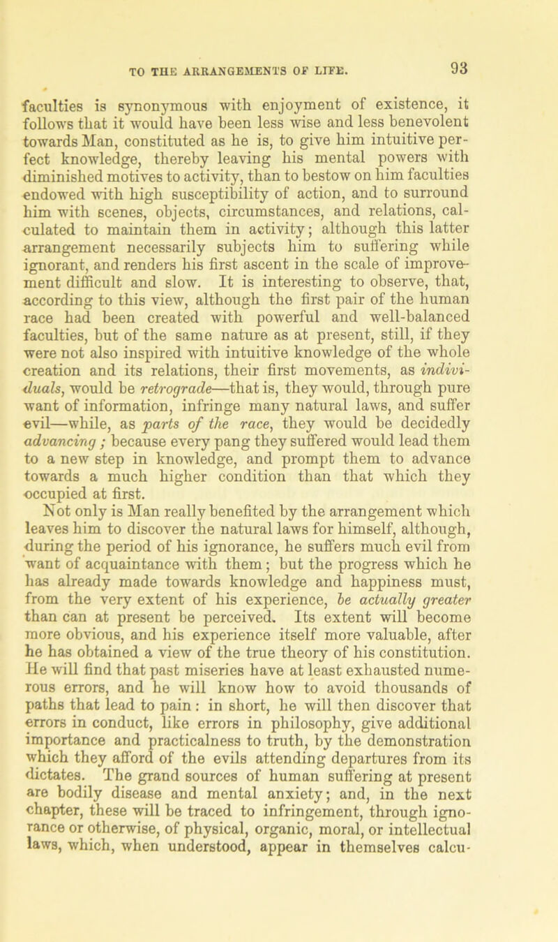 faculties is synonymous with enjoyment of existence, it follows that it would have been less wise and less benevolent towards Man, constituted as he is, to give him intuitive per- fect knowledge, thereby leaving his mental powers with diminished motives to activity, than to bestow on him faculties endowed with high susceptibility of action, and to surround him with scenes, objects, circumstances, and relations, cal- culated to maintain them in activity; although this latter arrangement necessarily subjects him to suffering while ignorant, and renders his first ascent in the scale of improve- ment difficult and slow. It is interesting to observe, that, according to this view, although the first pair of the human race had been created with powerful and well-balanced faculties, hut of the same nature as at present, still, if they were not also inspired with intuitive knowledge of the whole creation and its relations, their first movements, as indivi- duals, would he retrograde—that is, they would, through pure want of information, infringe many natural laws, and suffer evil—while, as parts of the race, they would be decidedly advancing ; because every pang they suffered would lead them to a new step in knowledge, and prompt them to advance towards a much higher condition than that which they occupied at first. Not only is Man really benefited by the arrangement which leaves him to discover the natural laws for himself, although, during the period of his ignorance, he suffers much evil from want of acquaintance with them; but the progress which he has already made towards knowledge and happiness must, from the very extent of his experience, he actually greater than can at present he perceived. Its extent will become more obvious, and his experience itself more valuable, after he has obtained a view of the true theory of his constitution. He will find that past miseries have at least exhausted nume- rous errors, and he will know how to avoid thousands of paths that lead to pain : in short, he will then discover that errors in conduct, like errors in philosophy, give additional importance and practicalness to truth, by the demonstration which they afford of the evils attending departures from its dictates. The grand sources of human suffering at present are bodily disease and mental anxiety; and, in the next chapter, these will be traced to infringement, through igno- rance or otherwise, of physical, organic, moral, or intellectual laws, which, when understood, appear in themselves calcu-