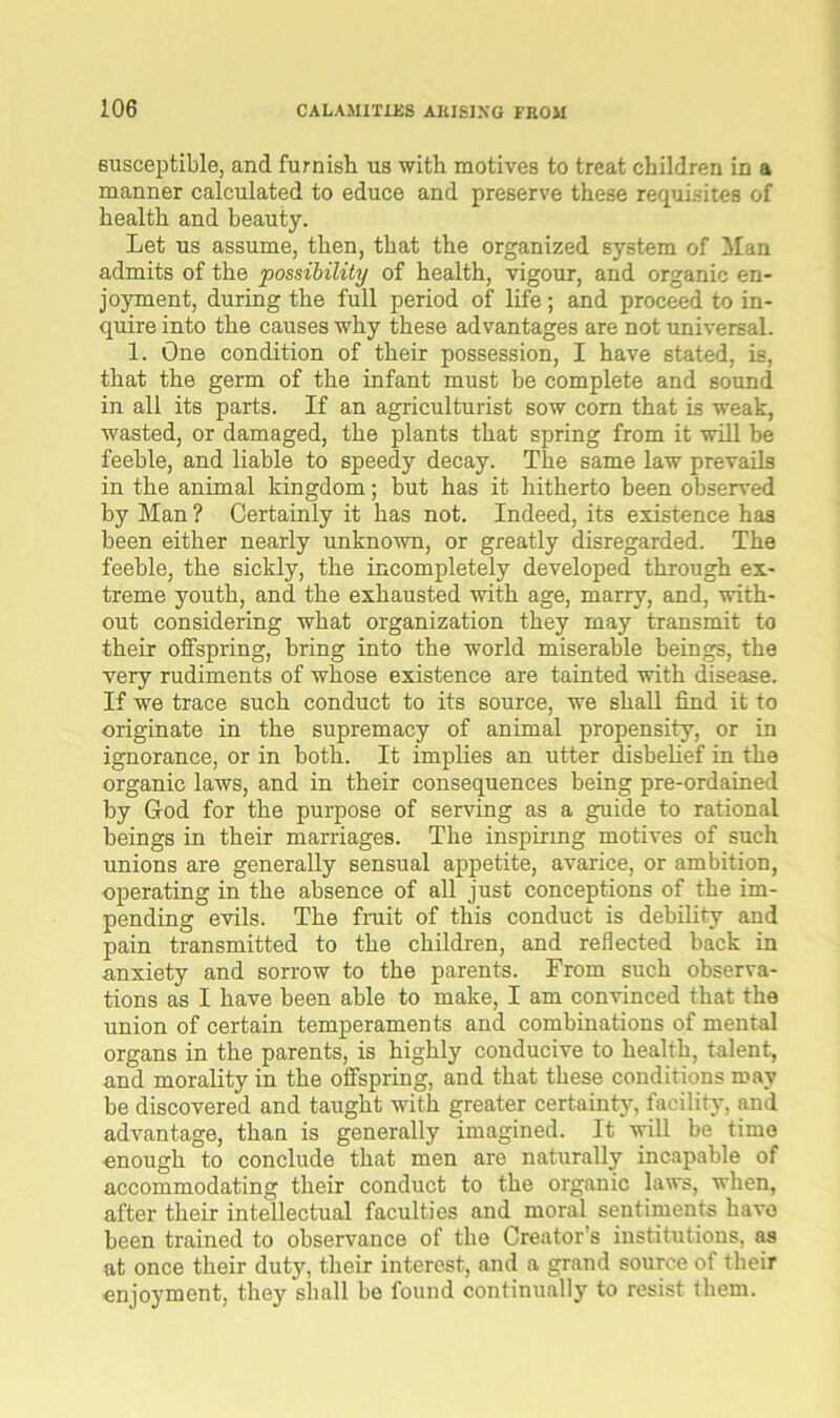 susceptible, and furnish us with motives to treat children in a manner calculated to educe and preserve these requisites of health and beauty. Let us assume, then, that the organized system of Man admits of the possibility of health, vigour, and organic en- joyment, during the full period of life; and proceed to in- quire into the causes why these advantages are not universal. 1. One condition of their possession, I have stated, is, that the germ of the infant must be complete and sound in all its parts. If an agriculturist sow corn that is weak, wasted, or damaged, the plants that spring from it will he feeble, and liable to speedy decay. The same law prevails in the animal kingdom; but has it hitherto been observed by Man ? Certainly it has not. Indeed, its existence has been either nearly unknown, or greatly disregarded. The feeble, the sickly, the incompletely developed through ex- treme youth, and the exhausted with age, marry, and, with- out considering what organization they may transmit to their offspring, bring into the world miserable beings, the very rudiments of whose existence are tainted with disease. If we trace such conduct to its source, we shall find it to originate in the supremacy of animal propensity, or in ignorance, or in both. It implies an utter disbelief in the organic laws, and in their consequences being pre-ordained by God for the purpose of serving as a guide to rational beings in their marriages. The inspiring motives of such unions are generally sensual appetite, avarice, or ambition, operating in the absence of all just conceptions of the im- pending evils. The fruit of this conduct is debility and pain transmitted to the children, and reflected back in anxiety and sorrow to the parents. From such observa- tions as I have been able to make, I am convinced that the union of certain temperaments and combinations of mental organs in the parents, is highly conducive to health, talent, and morality in the offspring, and that these conditions may be discovered and taught with greater certainty, facility, .and advantage, than is generally imagined. It will be time enough to conclude that men are naturally incapable of accommodating their conduct to the organic laws, when, after their intellectual faculties and moral sentiments have been trained to observance of the Creator’s institutions, as at once their duty, their interest, and a grand source of their enjoyment, they shall be found continually to resist them.