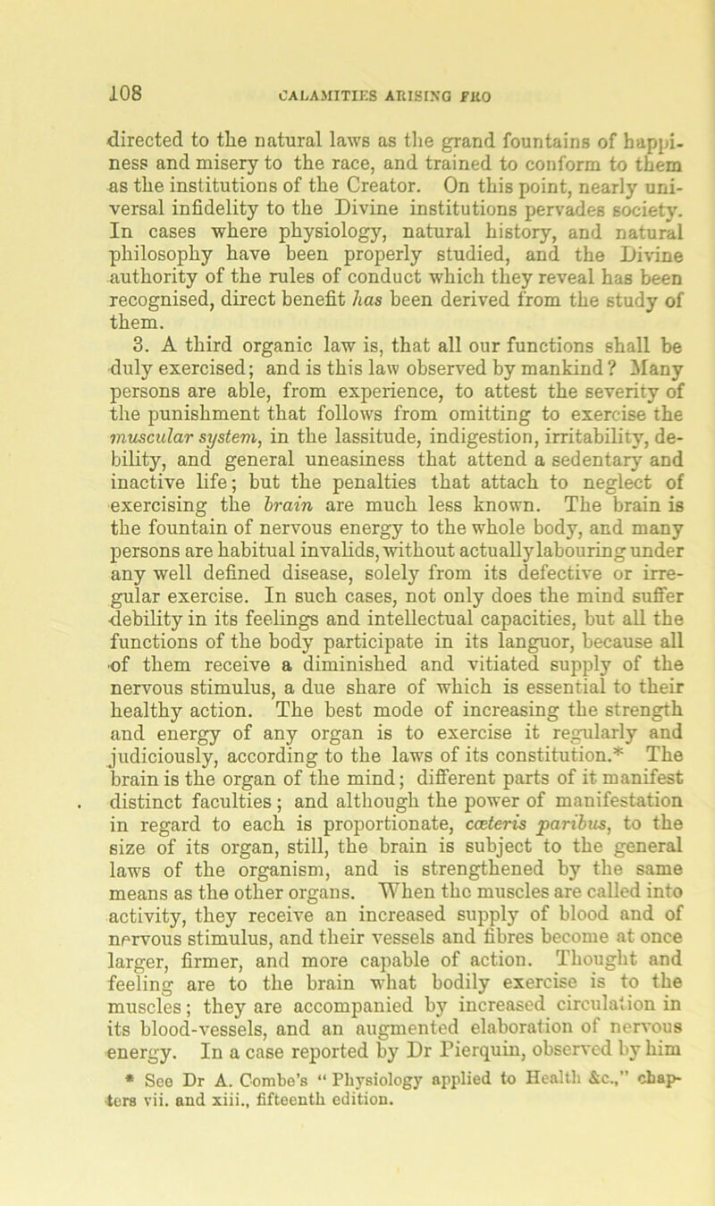 directed to tlie natural laws as the grand fountains of happi- ness and misery to the race, and trained to conform to them as the institutions of the Creator. On this point, nearly uni- versal infidelity to the Divine institutions pervades society. In cases where physiology, natural history, and natural philosophy have been properly studied, and the Divine authority of the rules of conduct which they reveal has been recognised, direct benefit has been derived from the study of them. 3. A third organic law is, that all our functions shall be duly exercised; and is this law observed by mankind ? Many persons are able, from experience, to attest the severity of the punishment that follows from omitting to exercise the muscular system, in the lassitude, indigestion, irritability, de- bility, and general uneasiness that attend a sedentary and inactive life; but the penalties that attach to neglect of exercising the brain are much less known. The brain is the fountain of nervous energy to the whole body, and many persons are habitual invalids, without actually labouring under any well defined disease, solely from its defective or irre- gular exercise. In such cases, not only does the mind suffer debility in its feelings and intellectual capacities, but all the functions of the body participate in its languor, because all of them receive a diminished and vitiated supply of the nervous stimulus, a due share of which is essential to their healthy action. The best mode of increasing the strength and energy of any organ is to exercise it regularly and judiciously, according to the laws of its constitution.* The brain is the organ of the mind; different parts of it manifest distinct faculties ; and although the power of manifestation in regard to each is proportionate, cceteris paribus, to the size of its organ, still, the brain is subject to the general law's of the organism, and is strengthened by the same means as the other organs. When the muscles are called into activity, they receive an increased supply of blood and of nervous stimulus, and their vessels and fibres become at once larger, firmer, and more capable of action. Thought and feeling are to the brain what bodily exercise is to the muscles; they are accompanied by increased circulation in its blood-vessels, and an augmented elaboration of nervous energy. In a case reported by Dr Pierquin, observed by him * See Dr A. Combe’s “ Physiology applied to Health &c.,” chap- ters vii. and xiii., fifteenth edition.