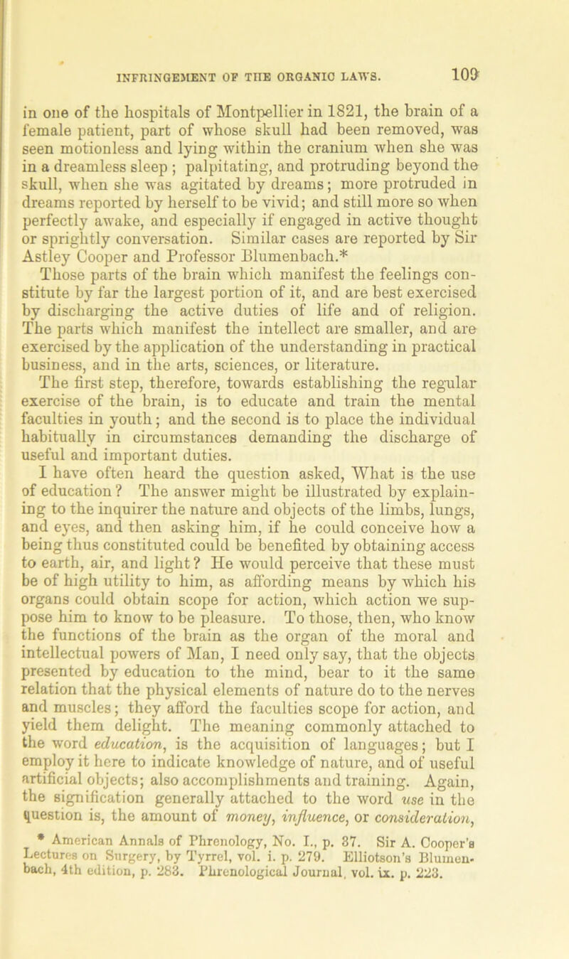 10T in one of tlie hospitals of Montpellier in 1821, the brain of a female patient, part of whose skull had been removed, was seen motionless and lying within the cranium when she was in a dreamless sleep ; palpitating, and protruding beyond the skull, when she was agitated hy dreams; more protruded in dreams reported by herself to be vivid; and still more so when perfectly awake, and especially if engaged in active thought or sprightly conversation. Similar cases are reported by Sir Astley Cooper and Professor Plumenbach.* Those parts of the brain which manifest the feelings con- stitute by far the largest portion of it, and are best exercised by discharging the active duties of life and of religion. The parts which manifest the intellect are smaller, and are exercised by the application of the understanding in practical business, and in the arts, sciences, or literature. The first step, therefore, towards establishing the regular exercise of the brain, is to educate and train the mental faculties in youth; and the second is to place the individual habitually in circumstances demanding the discharge of useful and important duties. I have often heard the question asked, What is the use of education ? The answer might be illustrated by explain- ing to the inquirer the nature and objects of the limbs, lungs, and eyes, and then asking him, if he could conceive how a being thus constituted could be benefited by obtaining access to earth, air, and light ? He would perceive that these must be of high utility to him, as affording means by which his organs could obtain scope for action, which action we sup- pose him to know to be pleasure. To those, then, who know the functions of the brain as the organ of the moral and intellectual powers of Man, I need only say, that the objects presented by education to the mind, bear to it the same relation that the physical elements of nature do to the nerves and muscles; they afford the faculties scope for action, and yield them delight. The meaning commonly attached to the word education, is the acquisition of languages; but I employ it here to indicate knowledge of nature, and of useful artificial objects; also accomplishments and training. Again, the signification generally attached to the word use in the question is, the amount of money, influence, or consideration, * American Annals of Phrenology, No. I., p. 37. Sir A. Cooper’s Lectures on Surgery, by Tyrrel, vol. i. p. 279. Elliotson’s Blumen- bacli, 4th edition, p. 283. Phrenological Journal, vol. ix. p. 223.
