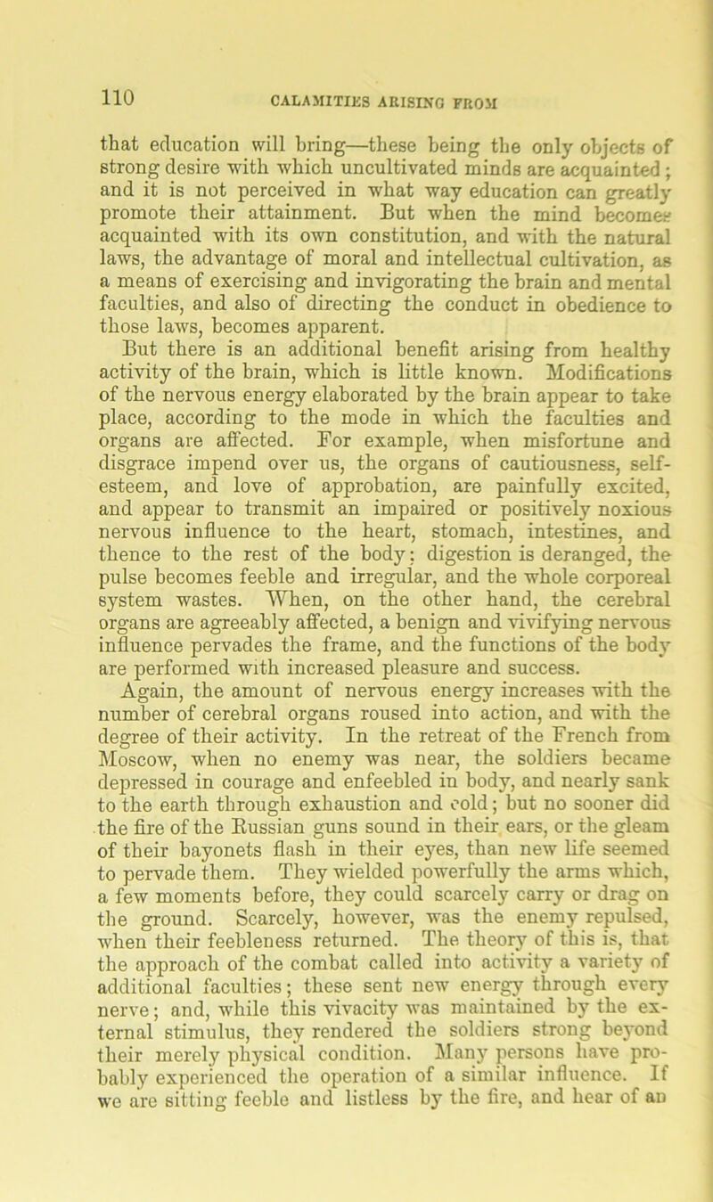 that education will bring—these being the only objects of strong desire with which uncultivated minds are acquainted ; and it is not perceived in what way education can greatly promote their attainment. But when the mind becomes acquainted with its own constitution, and with the natural laws, the advantage of moral and intellectual cultivation, as a means of exercising and invigorating the brain and mental faculties, and also of directing the conduct in obedience to those laws, becomes apparent. But there is an additional benefit arising from healthy activity of the brain, which is little known. Modifications of the nervous energy elaborated by the brain appear to take place, according to the mode in which the faculties and organs are affected. For example, when misfortune and disgrace impend over us, the organs of cautiousness, self- esteem, and love of approbation, are painfully excited, and appear to transmit an impaired or positively noxious nervous influence to the heart, stomach, intestines, and thence to the rest of the bodj’-; digestion is deranged, the pulse becomes feeble and irregular, and the whole corporeal system wastes. When, on the other hand, the cerebral organs are agreeably affected, a benign and vivifying nervous influence pervades the frame, and the functions of the body are performed with increased pleasure and success. Again, the amount of nervous energy increases with the number of cerebral organs roused into action, and with the degree of their activity. In the retreat of the French from Moscow, when no enemy was near, the soldiers became depressed in courage and enfeebled in body, and nearly sank to the earth through exhaustion and cold; but no sooner did the fire of the Russian guns sound in their ears, or the gleam of their bayonets flash in their eyes, than new life seemed to pervade them. They wielded powerfully the arms which, a few moments before, they could scarcely carry or drag on the ground. Scarcely, however, was the enemy repulsed, when their feebleness returned. The theory of this is, that the approach of the combat called into activity a variety of additional faculties; these sent new energy through every nerve; and, while this vivacity was maintained by the ex- ternal stimulus, they rendered the soldiers strong beyond their merely physical condition. Many persons have pro- bably experienced the operation of a similar influence. If we are sitting feeble and listless by the fire, and hear of an