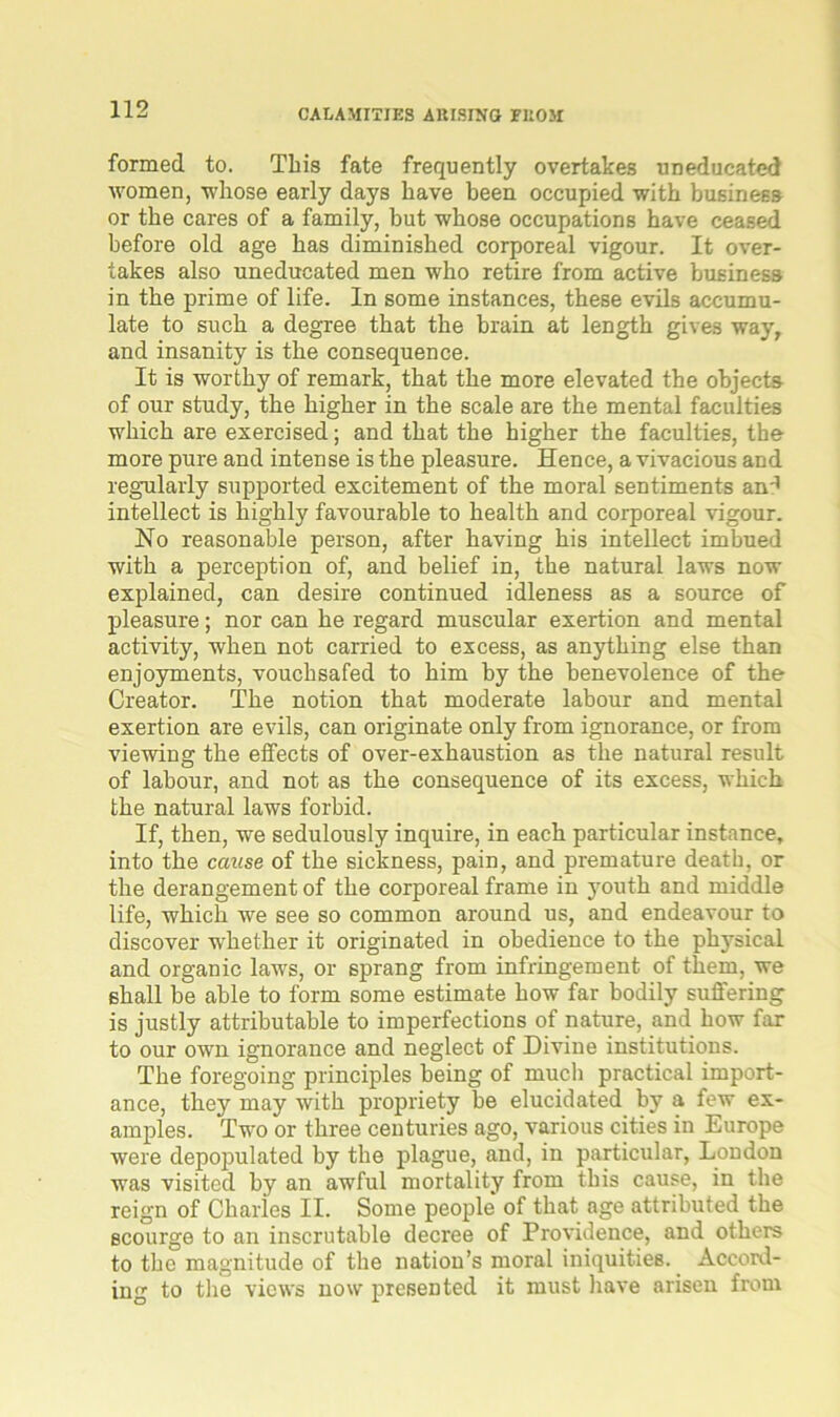 formed to. This fate frequently overtakes uneducated women, whose early days have been occupied with business or the cares of a family, but whose occupations have ceased before old age has diminished corporeal vigour. It over- takes also uneducated men who retire from active business in the prime of life. In some instances, these evils accumu- late to such a degree that the brain at length gives way, and insanity is the consequence. It is worthy of remark, that the more elevated the objects of our study, the higher in the scale are the mental faculties which are exercised; and that the higher the faculties, the more pure and intense is the pleasure. Hence, a vivacious and regularly supported excitement of the moral sentiments an'1 intellect is highly favourable to health and corporeal vigour. No reasonable person, after having his intellect imbued with a perception of, and belief in, the natural laws now explained, can desire continued idleness as a source of pleasure; nor can he regard muscular exertion and mental activity, when not carried to excess, as anything else than enjoyments, vouchsafed to him by the benevolence of the Creator. The notion that moderate labour and mental exertion are evils, can originate only from ignorance, or from viewing the effects of over-exhaustion as the natural result of labour, and not as the consequence of its excess, which the natural laws forbid. If, then, we sedulously inquire, in each particular instance, into the cause of the sickness, pain, and premature death, or the derangement of the corporeal frame in youth and middle life, which we see so common around us, and endeavour to discover whether it originated in obedience to the physical and organic laws, or sprang from infringement of them, we shall be able to form some estimate how far bodily suffering is justly attributable to imperfections of nature, and how far to our own ignorance and neglect of Divine institutions. The foregoing principles being of much practical import- ance, they may with propriety be elucidated by a few ex- amples. Two or three centuries ago, various cities in Europe were depopulated by the plague, and, in particular, London was visited by an awful mortality from this cause, in the reign of Charles II. Some people of that age attributed the scourge to an inscrutable decree of Providence, and others to the magnitude of the nation’s moral iniquities. Accord- ing to the views now presented it must have arisen from