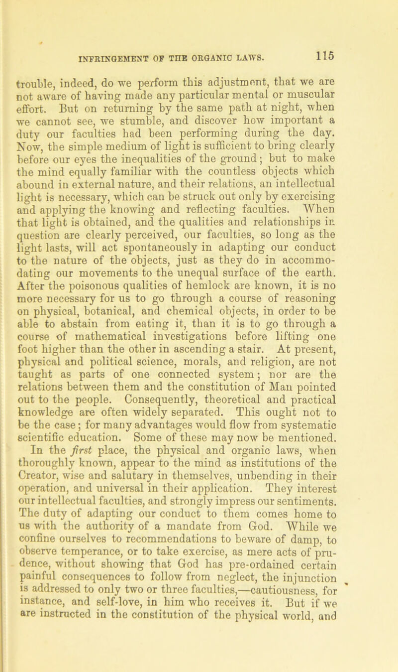 trouble, indeed, do we perform this adjustment, that we are not aware of having made any particular mental or muscular effort. But on returning by the same path at night, when we cannot see, we stumble, and discover how important a duty our faculties had been performing during the day. Now, the simple medium of light is sufficient to bring clearly before our eyes the inequalities of the ground; but to make the mind equally familiar with the countless objects which abound in external nature, and their relations, an intellectual light is necessary, which can be struck out only by exercising and applying the knowing and reflecting faculties. When that light is obtained, and the qualities and relationships in question are clearly perceived, our faculties, so long as the light lasts, will act spontaneously in adapting our conduct to the nature of the objects, just as they do in accommo- dating our movements to the unequal surface of the earth. After the poisonous qualities of hemlock are known, it is no more necessary for us to go through a course of reasoning on physical, botanical, and chemical objects, in order to be able to abstain from eating it, than it is to go through a course of mathematical investigations before lifting one foot higher than the other in ascending a stair. At present, physical and political science, morals, and religion, are not taught as parts of one connected system; nor are the relations between them and the constitution of Man pointed out to the people. Consequently, theoretical and practical knowledge are often widely separated. This ought not to be the case; for many advantages would flow from systematic scientific education. Some of these may now be mentioned. In the first place, the physical and organic laws, when thoroughly known, appear to the mind as institutions of the Creator, wise and salutary in themselves, unbending in their operation, and universal in their application. They interest our intellectual faculties, and strongly impress our sentiments. The duty of adapting our conduct to them comes home to us with the authority of a mandate from God. While we confine ourselves to recommendations to beware of damp, to observe temperance, or to take exercise, as mere acts of pru- dence, without showing that God has pre-ordained certain painful consequences to follow from neglect, the injunction is addressed to only two or three faculties,—cautiousness, for instance, and self-love, in him who receives it. But if we are instructed in the constitution of the physical world, and