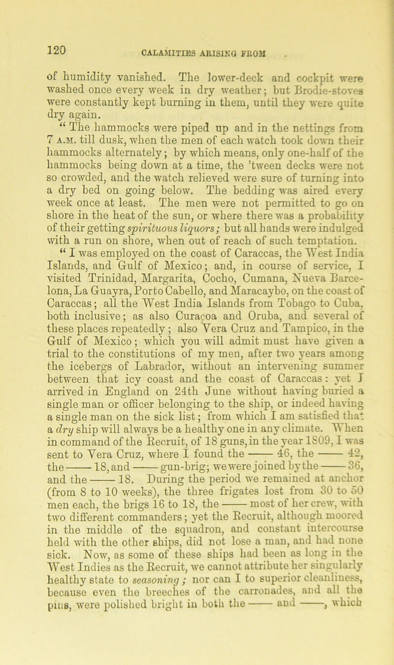 of humidity vanished. The lower-deck and cockpit were washed once every week in dry weather; but Brodie-stoves were constantly kept burning in them, until they were quite dry again. “ The hammocks were piped up and in the nettings from 7 a.si. till dusk, when the men of each watch took down their hammocks alternately; by which means, only one-half of the hammocks being down at a time, the ’tween decks were not so crowded, and the watch relieved were sure of turning into a dry bed on going below. The bedding was aired every week once at least. The men were not permitted to go on shore in the heat of the sun, or where there was a probability of their getting spirituous liquors; but all hands were indulged with a run on shore, when out of reach of such temptation. “ I was employed on the coast of Caraccas, the West India Islands, and Gulf of Mexico; and, in course of service, I visited Trinidad, Margarita, Cocho, Cumana, Nueva Barce- lona, La Guayra, Porto Cabello, and Maracaybo, on the coast of Caraccas; all the West India Islands from Tobago to Cuba, both inclusive; as also Curacoa and Oruba, and several of these places repeatedly ; also Yera Cruz and Tampico, in the Gulf of Mexico; which you will admit must have given a trial to the constitutions of my men, after two years among the icebergs of Labrador, without an intervening summer between that icy coast and the coast of Caraccas: yet I arrived in England on 24th June without having buried a single man or officer belonging to the ship, or indeed having a single man on the sick list; from which I am satisfied that a dry ship will always be a healthy one in any climate. Y hen in command of the Recruit, of 18 guns, in the year 1S09,1 was sent to Yera Cruz, where I found the 46, the 42, the 18, and gun-brig; we were joined by the 36, and the 18. During the period we remained at anchor (from 8 to 10 weeks), the three frigates lost from 30 to 50 men each, the brigs 16 to 18, the most of her crew, with turn different commanders; yet the Recruit, although moored in the middle of the squadron, and constant intercourse held with the other ships, did not lose a man, and had none sick. Now, as some of these ships had been as long in the West Indies as the Recruit, we cannot attribute her singularly healthy state to seasoning; nor can I to superior cleanliness, because even the breeches of the carronades, and all the pins, were polished bright in both the and , which