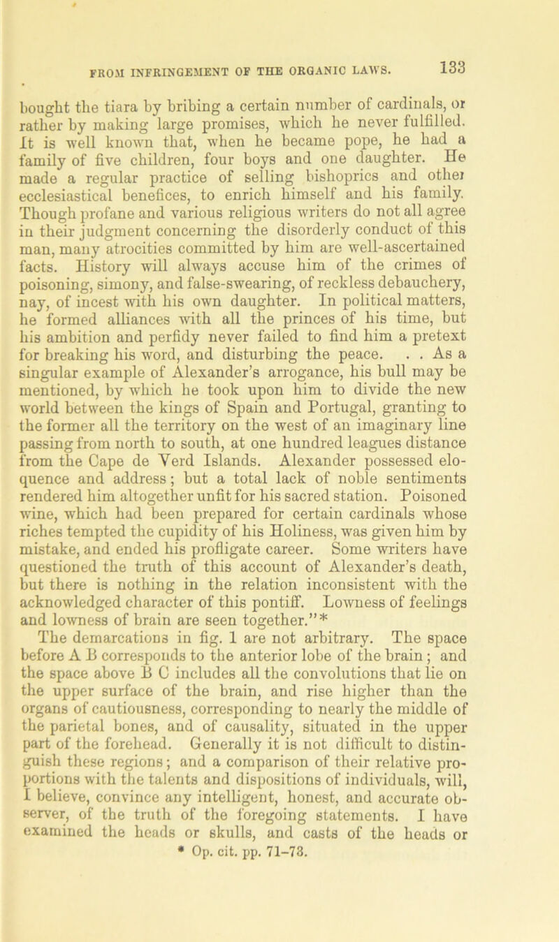 bought the tiara by bribing a certain number of cardinals, or rather by making large promises, which he never fulfilled. It is well known that, when he became pope, he had a family of five children, four boys and one daughter. He made a regular practice of selling bishoprics and othei ecclesiastical benefices, to enrich himself and his family. Though profane and various religious writers do not all agree in their judgment concerning the disorderly conduct ol this man, many atrocities committed by him are well-ascertained facts. History will always accuse him of the crimes of poisoning, simony, and false-swearing, of reckless debauchery, nay, of incest with his own daughter. In political matters, he formed alliances with all the princes of his time, but his ambition and perfidy never failed to find him a pretext for breaking his word, and disturbing the peace. . . As a singular example of Alexander’s arrogance, his bull may be mentioned, by which he took upon him to divide the new world between the kings of Spain and Portugal, granting to the former all the territory on the west of an imaginary line passing from north to south, at one hundred leagues distance from the Cape de Verd Islands. Alexander possessed elo- quence and address; but a total lack of noble sentiments rendered him altogether unfit for his sacred station. Poisoned wine, which had been prepared for certain cardinals whose riches tempted the cupidity of his Holiness, was given him by mistake, and ended his profligate career. Some writers have questioned the truth of this account of Alexander’s death, but there is nothing in the relation inconsistent with the acknowledged character of this pontiff. Lowness of feelings and lowness of brain are seen together.”* The demarcations in fig. 1 are not arbitrary. The space before A13 corresponds to the anterior lobe of the brain; and the space above B C includes all the convolutions that lie on the upper surface of the brain, and rise higher than the organs of cautiousness, corresponding to nearly the middle of the parietal bones, and of causality, situated in the upper part of the forehead. Generally it is not difficult to distin- guish these regions; and a comparison of their relative pro- portions with the talents and dispositions of individuals, will, I believe, convince any intelligent, honest, and accurate ob- server, of the truth of the foregoing statements. I have examined the heads or skulls, and casts of the heads or * Op. cit. pp. 71-73.