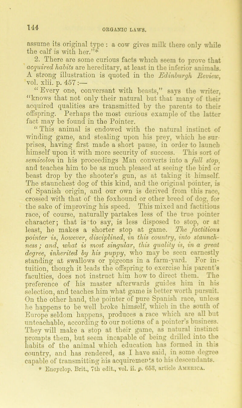 ORGANIC LAWS. assume its original type : a cow gives milk there only while the calf is with her.”* 2. There are some curious facts which seem to prove that acquired habits are hereditary, at least in the inferior animals. A strong illustration is quoted in the Edinburgh Review, vol. xlii. p. 457:— “ Every one, conversant with beasts,” says the writer, “knows that not only their natural but that many of their acquired qualities are transmitted by the parents to their offspring. Perhaps the most curious example of the latter fact may be found in the Pointer. “ This animal is endowed with the natural instinct of winding game, and stealing upon his prey, which he sur- prises, having first made a short pause, in order to launch himself upon it with more security of success. This sort of semicolon in his proceedings Man converts into a full stop, and teaches him to be as much pleased at seeing the bird or beast drop by the shooter’s gun, as at taking it himself. The staunchest dog of this kind, and the original pointer, is of Spanish origin, and our own is derived from this race, crossed with that of the foxhound or other breed of dog, for the sake of improving his speed. This mixed and factitious race, of course, naturally partakes less of the true pointer character; that is to say, is less disposed to stop, or at least, he makes a shorter stop at game. The factitious pointer is, however, disciplined, in this country, into staunch- ness ; and, what is most singular, this quality is, in a great degree, inherited by his puppy, who may be seen earnestly standing at swallows or pigeons in a farm-yard. For in- tuition, though it leads the offspring to exercise his parent's faculties, does not instruct him how to direct them. The preference of his master afterwards guides him in his selection, and teaches him what game is better worth pursuit. On the other hand, the pointer of pure Spanish race, unless he happens to be well broke himself, which in the south of Europe seldom happens, produces a race which are all but unteachable, according to our notions of a pointer’s business. They will make a stop at their game, as natural instinct prompts them, but seem incapable of being drilled into the habits of the animal which education has formed in this country, and has rendered, as I have said, in some degree capable of transmitting his acquirements to his descendants. * Eucyclop. Brit., 7th edit., vol. ii. p. 663, article America.
