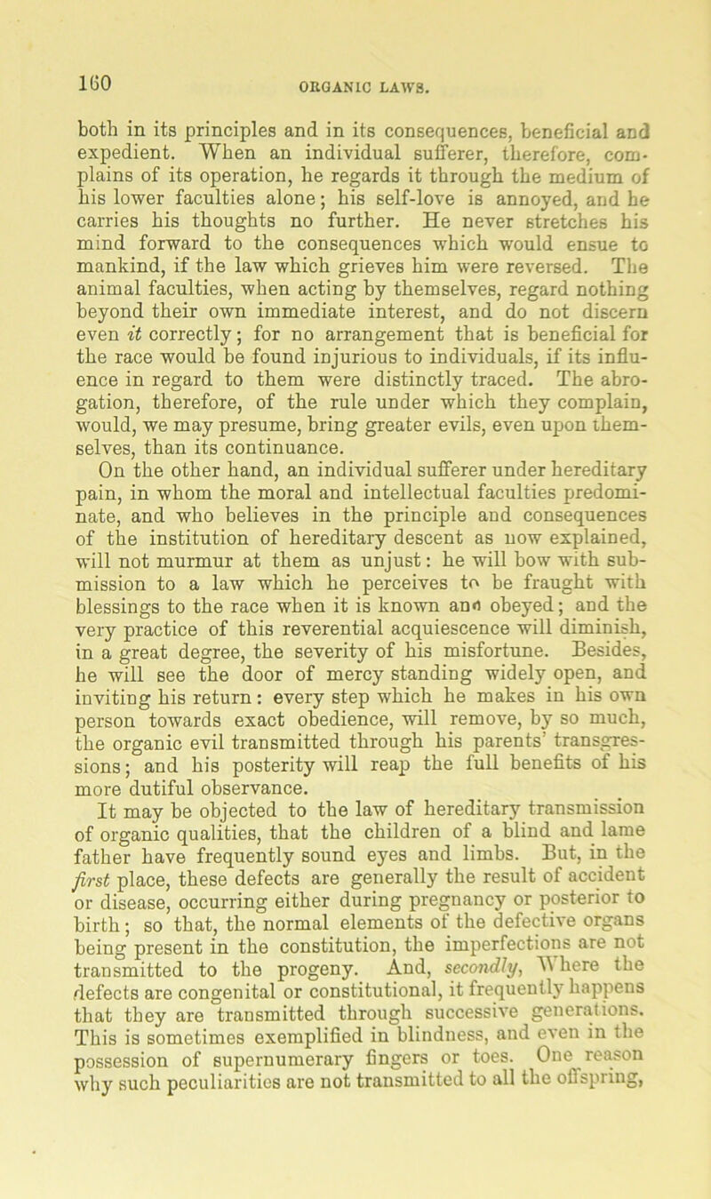 both in its principles and in its consequences, beneficial and expedient. When an individual sufferer, therefore, com- plains of its operation, he regards it through the medium of his lower faculties alone; his self-love is annoyed, and he carries his thoughts no further. He never stretches bis mind forward to the consequences which would ensue to mankind, if the law which grieves him were reversed. The animal faculties, when acting by themselves, regard nothing beyond their own immediate interest, and do not discern even it correctly; for no arrangement that is beneficial for the race would be found injurious to individuals, if its influ- ence in regard to them were distinctly traced. The abro- gation, therefore, of the rule under which they complain, would, we may presume, bring greater evils, even upon them- selves, than its continuance. On the other hand, an individual sufferer under hereditary pain, in whom the moral and intellectual faculties predomi- nate, and who believes in the principle and consequences of the institution of hereditary descent as now explained, will not murmur at them as unjust: he will bow with sub- mission to a law which he perceives to be fraught with blessings to the race when it is known an«i obeyed; and the very practice of this reverential acquiescence will diminish, in a great degree, the severity of his misfortune. Besides, he will see the door of mercy standing widely open, and inviting his return : every step which he makes in his own person towards exact obedience, will remove, by so much, the organic evil transmitted through his parents transgres- sions ; and his posterity will reap the full benefits of his more dutiful observance. It may be objected to the law of hereditary transmission of organic qualities, that the children of a blind and. lame father have frequently sound eyes and limbs. But, in the first place, these defects are generally the result of accident or disease, occurring either during pregnancy or posterior to birth; so that, the normal elements of the defective organs being present in the constitution, the imperfections are not transmitted to the progeny. And, secondly, \\ here the defects are congenital or constitutional, it frequently happens that they are transmitted through successive generations. This is sometimes exemplified in blindness, and even in the possession of supernumerary fingers or toes. One reason why such peculiarities are not transmitted to all the oflspring,