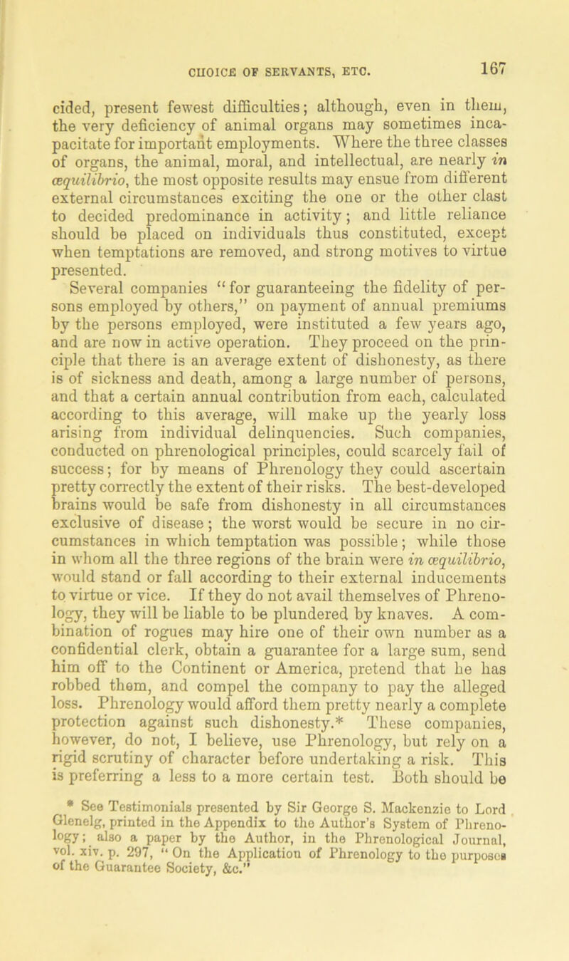 cided, present fewest difficulties; although, even in them, the very deficiency of animal organs may sometimes inca- pacitate for important employments. Where the three classes of organs, the animal, moral, and intellectual, are nearly in cequilibrio, the most opposite results may ensue from diflerent external circumstances exciting the one or the other clast to decided predominance in activity; and little reliance should be placed on individuals thus constituted, except when temptations are removed, and strong motives to virtue presented. Several companies “ for guaranteeing the fidelity of per- sons employed by others,” on payment of annual premiums by the persons employed, were instituted a few years ago, and are now in active operation. They proceed on the prin- ciple that there is an average extent of dishonesty, as there is of sickness and death, among a large number of persons, and that a certain annual contribution from each, calculated according to this average, will make up the yearly loss arising from individual delinquencies. Such companies, conducted on phrenological principles, could scarcely fail of success; for by means of Phrenology they could ascertain pretty correctly the extent of their risks. The best-developed brains would be safe from dishonesty in all circumstances exclusive of disease; the worst would be secure in no cir- cumstances in which temptation was possible; while those in whom all the three regions of the brain were in cequilibrio, would stand or fall according to their external inducements to virtue or vice. If they do not avail themselves of Phreno- logy, they will be liable to be plundered by knaves. A com- bination of rogues may hire one of their own number as a confidential clerk, obtain a guarantee for a large sum, send him off to the Continent or America, pretend that he has robbed them, and compel the company to pay the alleged loss. Phrenology would afford them pretty nearly a complete protection against such dishonesty.* These companies, however, do not, I believe, use Phrenology, but rely on a rigid scrutiny of character before undertaking a risk. This is preferring a less to a more certain test. Jioth should be * See Testimonials presented by Sir George S. Mackenzie to Lord Glcnelg, printed in the Appendix to the Author’s System of Phreno- logy; also a paper by the Author, in the Phrenological Journal, vol. xiv. p. 297, “ On the Application of Phrenology to the purposes of the Guarantee Society, &c.”