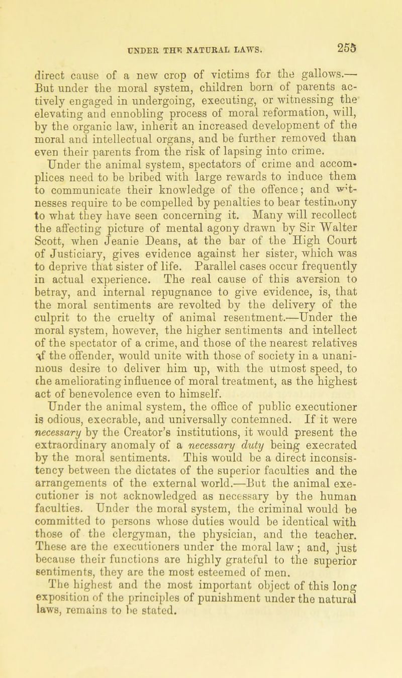 direct cause of a new crop of victims for the gallows.— But under the moral system, children born of parents ac- tively engaged in undergoing, executing, or witnessing the elevating and ennobling process of moral reformation, will, by the organic law, inherit an increased development of the moral and intellectual organs, and he further removed than even their parents from the risk of lapsing into crime. Under the animal system, spectators of crime and accom- plices need to be bribed with large rewards to induce them to communicate their knowledge of the offence; and wit- nesses require to be compelled by penalties to bear testimony to what they have seen concerning it. Many will recollect the affecting picture of mental agony drawn by Sir Walter Scott, when Jeanie Deans, at the bar of the High Court of Justiciary, gives evidence against her sister, which was to deprive that sister of life. Parallel cases occur frequently in actual experience. The real cause of this aversion to betray, and internal repugnance to give evidence, is, that the moral sentiments are revolted by the delivery of the culprit to the cruelty of animal resentment.—Under the moral system, however, the higher sentiments and intellect of the spectator of a crime, and those of the nearest relatives the offender, would unite with those of society in a unani- mous desire to deliver him up, with the utmost speed, to che ameliorating influence of moral treatment, as the highest act of benevolence even to himself. Under the animal system, the office of public executioner is odious, execrable, and universally contemned. If it were necessary by the Creator’s institutions, it would present the extraordinary anomaly of a necessary duty being execrated by the moral sentiments. This would be a direct inconsis- tency between the dictates of the superior faculties and the arrangements of the external world.—But the animal exe- cutioner is not acknowledged as necessary by the human faculties. Under the moral system, the criminal would be committed to persons whose duties would be identical with those of the clergyman, the physician, and the teacher. These are the executioners under the moral law ; and, just because their functions are highly grateful to the superior sentiments, they are the most esteemed of men. The highest and the most important object of this long exposition of the principles of punishment under the natural laws, remains to be stated.