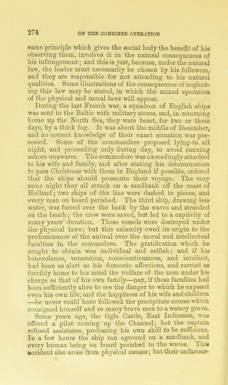 27 4 same principle which gives the social body the benefit of his observing them, involves it in the natural consequences of his infringement; and this is just, because, under the natural law, the leader must necessarily be chosen by his followers, and they are responsible for not attending to his natural qualities. Some illustrations of the consequences of neglect- ing this law may be stated, in which the mixed operation of the physical and moral laws will appear. During the last French war, a squadron of English ships was sent to the Baltic with military stores, and, in returning home up the North Sea, they were beset, for two or three days, by a thick fog. It was about the middle of December, and no correct knowledge of their exact situation was pos- sessed. Some of the commanders proposed lying-to all night, and proceeding only during day, to avoid running ashore unawares. The commodore was exceedingly attached to his wife and family, and after stating his determination to pass Christmas with them in England if possible, ordered that the ships should prosecute their voyage. The very same night they all struck on a sandbank off the coast of Holland; two ships of the line were dashed to pieces, and every man on board perished. The third ship, drawing less water, was forced over the bank by the waves and stranded on the beach; the crew were saved, hut led to a captivity of many years’ duration. These vessels were destroyed under the physical laws; hut this calamity owed its origin to the predominance of the animal over the moral and intellectual faculties in the commodore. The gratification which he sought to obtain was individual and selfish; and if his benevolence, veneration, conscientiousness, and intellect, had been as alert as his domestic affections, and carried as forcibly home to his mind the welfare of the men under his charge as that of his own family—nay, if these faculties had been sufficiently alive to see the danger to which he exposed even his own life, and the happiness of his wife and children —he never could have followed the precipitate course which consigned himself and so many brave men to a watery grave. Some years ago, the Ogle Castle, East Indiaman, was offered a pilot coming up the Channel; but the captain refused assistance, professing his own skill to be sufficient. In a few hours the ship ran aground on a sandbank, aud every human being on board perished in the waves. This accident also arose from physical causes; but their unfavour-