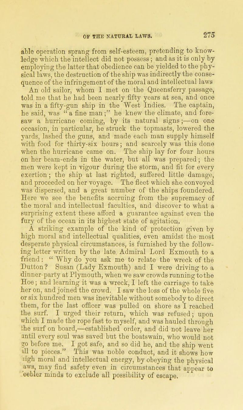 able operation sprang from self-esteem, pretending to know- ledge which the intellect did not possess; and as it is only by employing the latter that obedience can be yielded to the phy- sical laws, the destruction of the ship was indirectly the conse- quence of the infringement of the moral and intellectual laws An old sailor, whom I met on the Queensferry passage, told me that he had been nearly fifty years at sea, and once was in a fifty-gun ship in the West Indies. The captain, he said, was “ a fine man;” he knew the climate, and fore- saw a hurricane coming, by its natural signs;—on one occasion, in particular, he struck the topmasts, lowered the yards, lashed the guns, and made each man supply himself with food for thirty-six hours; and scarcely was this done when the hurricane came on. The ship lay for four hours on her beam-ends in the water, but all was prepared; the men were kept in vigour during the storm, and fit for every exertion; the ship at last righted, suffered little damage, and proceeded on her voyage. The fleet which she convoyed was dispersed, and a great number of the ships foundered. Here we see the benefits accruing from the supremacy of the moral and intellectual faculties, and discover to what a surprising extent these afford a guarantee against even the fury of the ocean in its highest state of agitation. A striking example of the kind of protection given by high moral and intellectual qualities, even amidst the most desperate physical circumstances, is furnished by the follow- ing letter written by the late Admiral Lord Exmouth to a friend: “ Why do you ask me to relate the wreck of the Dutton ? Susan (Lady Exmouth) and I were driving to a dinner party at Plymouth, when we saw crowds running to the Hoe; and learning it was a wreck, I left the carriage to take her on, and joined the crowd. I saw the loss of the whole five or six hundred men was inevitable without somebody to direct them, for the last officer was pulled on shore as I reached the surf. I urged their return, which was refused; upon which I made the rope fast to myself, and was hauled through the surf on board,—established order, and did not leave her antil every soul was saved but the boatswain, who would not go before me. I got safe, and so did he, and the ship went ill to pieces.” This was noble conduct, and it shows how ligh moral and intellectual energy, by obeying the physical aws, may find safety even in circumstances that appear to eebler minds to exclude all possibility of escape.