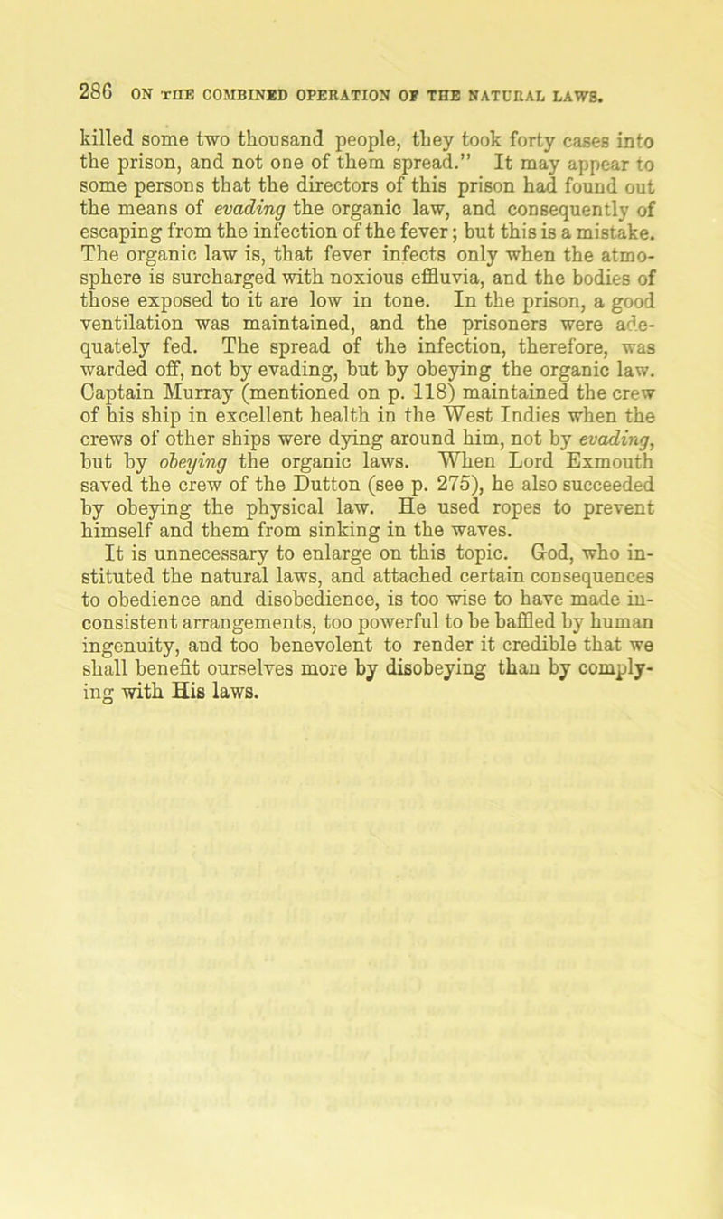 killed some two thousand people, they took forty cases into the prison, and not one of them spread.” It may appear to some persons that the directors of this prison had found out the means of evading the organic law, and consequently of escaping from the infection of the fever; but this is a mistake. The organic law is, that fever infects only when the atmo- sphere is surcharged with noxious effluvia, and the bodies of those exposed to it are low in tone. In the prison, a good ventilation was maintained, and the prisoners were ade- quately fed. The spread of the infection, therefore, was warded off, not by evading, but by obeying the organic law. Captain Murray (mentioned on p. 118) maintained the crew of his ship in excellent health in the West Indies when the crews of other ships were dying around him, not by evading, hut by obeying the organic laws. When Lord Exmouth saved the crew of the Dutton (see p. 275), he also succeeded by obeying the physical law. He used ropes to prevent himself and them from sinking in the waves. It is unnecessary to enlarge on this topic. God, who in- stituted the natural laws, and attached certain consequences to obedience and disobedience, is too wise to have made in- consistent arrangements, too powerful to he baffled by human ingenuity, and too benevolent to render it credible that we shall benefit ourselves more by disobeying than by comply- ing with His laws.