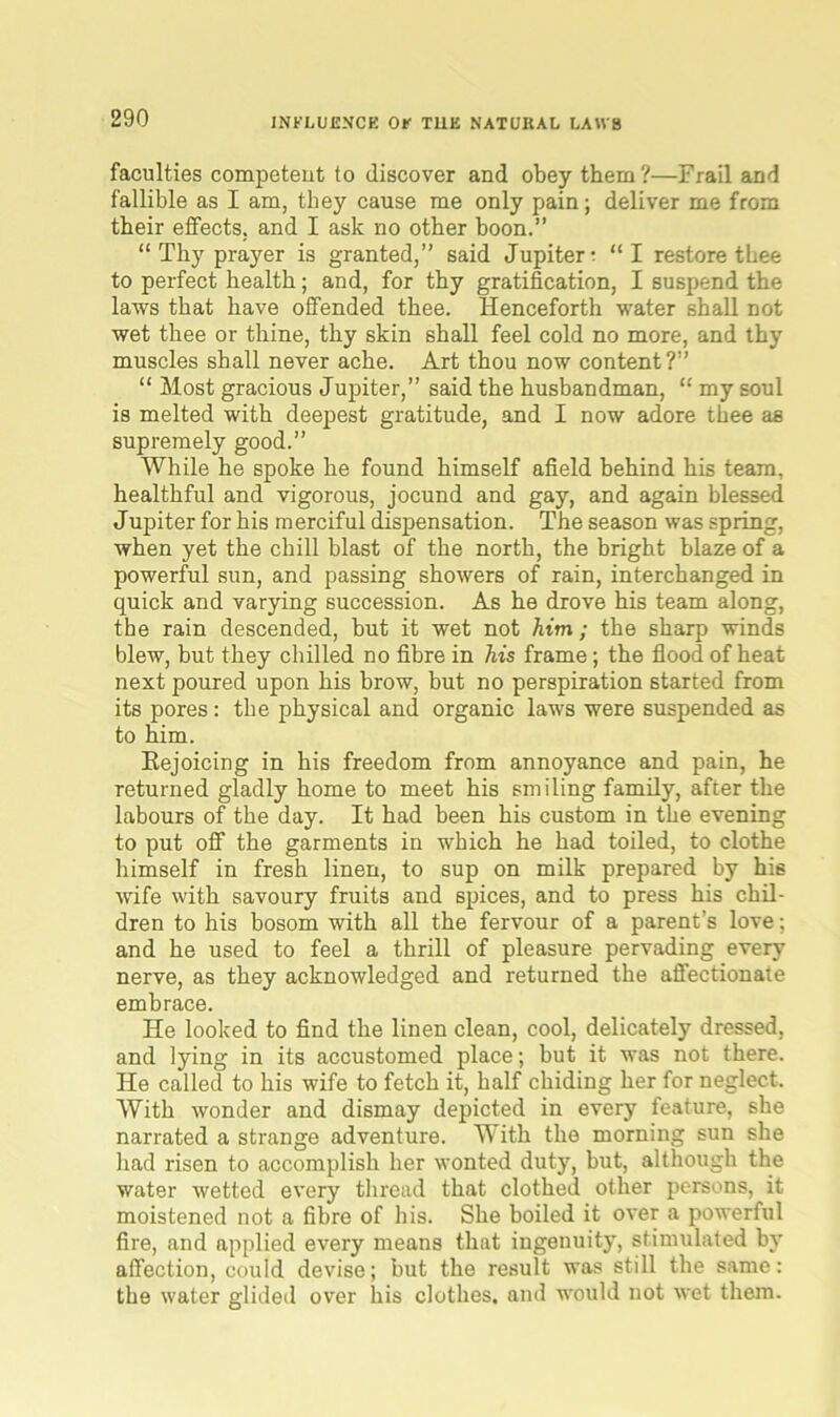faculties competent to discover and obey them ?—Frail and fallible as I am, they cause me only pain; deliver me from their effects, and I ask no other boon.” “ Thy prayer is granted,” said Jupiter ; “I restore thee to perfect health; and, for thy gratification, I suspend the laws that have offended thee. Henceforth water shall not wet thee or thine, thy skin shall feel cold no more, and thy muscles shall never ache. Art thou now content?” “ Most gracious Jupiter,” said the husbandman, “ my soul is melted with deepest gratitude, and I now adore thee as supremely good.” While he spoke he found himself afield behind his team, healthful and vigorous, jocund and gay, and again blessed Jupiter for his merciful dispensation. The season was spring, when yet the chill blast of the north, the bright blaze of a powerful sun, and passing showers of rain, interchanged in quick and varying succession. As he drove his team along, the rain descended, but it wet not Aim; the sharp winds blew, but they chilled no fibre in his frame; the flood of heat next poured upon his brow, but no perspiration started from its pores : the physical and organic laws were suspended as to him. Rejoicing in his freedom from annoyance and pain, he returned gladly home to meet his smiling family, after the labours of the day. It had been his custom in the evening to put off the garments in which he had toiled, to clothe himself in fresh linen, to sup on milk prepared by his •wife with savoury fruits and spices, and to press his chil- dren to his bosom with all the fervour of a parent’s love; and he used to feel a thrill of pleasure pervading every nerve, as they acknowledged and returned the affectionate embrace. He looked to find the linen clean, cool, delicately dressed, and lying in its accustomed place; but it was not there. He called to his wife to fetch it, half chiding her for neglect. With wonder and dismay depicted in every feature, she narrated a strange adventure. With the morning sun she had risen to accomplish her wonted duty, but, although the water wetted every thread that clothed other persons, it moistened not a fibre of his. She boiled it over a powerful fire, and applied every means that ingenuity, stimulated by affection, could devise; but the result was still the same: the water glided over his clothes, and would not wet them.