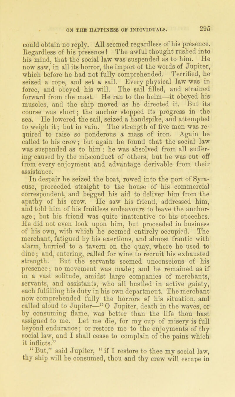 could obtain no reply. All seemed regardless of his presence. Regardless of his presence! The awful thought rushed into his mind, that the social law was suspended as to him. He now saw, in all its horror, the import of the words of Jupiter, which before he had not fully comprehended. Terrified, he seized a rope, and set a sail. Every physical law was in force, and obeyed his will. The sail filled, and strained forward from the mast. He ran to the helm—it obeyed his muscles, and the ship moved as he directed it. But its course was short; the anchor stopped its progress in the sea. He lowered the sail, seized a handspike, and attempted to weigh it; but in vain. The strength of five men was re- quired to raise so ponderous a mass of iron. Again he called to his crew; but again he found that the social law was suspended as to him: he was absolved from all suffer- ing caused by the misconduct of others, but he was cut off from every enjoyment and advantage derivable from their assistance. In despair he seized the boat, rowed into the port of Syra- cuse, proceeded straight to the house of his commercial correspondent, and begged his aid to deliver him from the apathy of his crew. He saw his friend, addressed him, and told him of his fruitless endeavours to leave the anchor- age; but his friend was quite inattentive to his speeches. He did not even look upon him, but proceeded in business of his own, with which he seemed entirely occupied. The merchant, fatigued by his exertions, and almost frantic with alarm, hurried to a tavern on the quay, where he used to dine; and, entering, called for wine to recruit his exhausted strength. But the servants seemed unconscious of his presence; no movement was made; and he remained as if in a vast solitude, amidst large companies of merchants, servants, and assistants, who all bustled in active gaiety, each fulfilling his duty in his own department. The merchant now comprehended fully the horrors ®f his situation, and called aloud to Jupiter—“ 0 Jupiter, death in the waves, or by consuming flame, was better than the life thou hast assigned to me. Let me die, for my cup of misery is full beyond endurance; or restore me to the enjoyments of thy social law, and I shall cease to complain of the pains which it inflicts.” “ But,” said Jupiter, “ if I restore to thee my social law, thy ship will be consumed, thou and thy crew will escape in