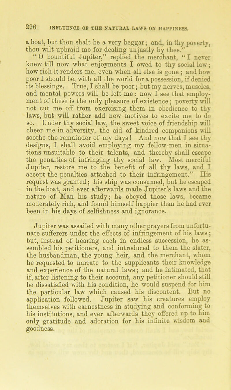 a boat, but thou sbalt be a very beggar; and, in thy poverty, thou wilt upbraid me for dealing unjustly by thee.” “ 0 bountiful Jupiter,” replied the merchant, “ I never knew till now what enjoyments I owed to thy social law; how rich it renders me, even when all else is gone ; and how poor I should be, with all the world for a possession, if denied its blessings. True, I shall be poor; but my nerves, muscles, and mental powers will be left me: now I see that employ- ment of these is the only pleasure of existence; poverty will not cut me off from exercising them in obedience to thy laws, but will rather add new motives to excite me to do so. Under thy social law, the sweet voice of friendship will cheer me in adversity, the aid of kindred companions will soothe the remainder of my days ! And now that I see thy designs, I shall avoid employing my fellow-men in situa- tions unsuitable to their talents, and thereby shall escape the penalties of infringing thy social law. Most merciful Jupiter, restore me to the benefit of all thy laws, and I accept the penalties attached to their infringement.” His request was granted; his ship was consumed, but he escaped in the boat, and ever afterwards made Jupiter’s laws and the nature of Man his study; he obeyed those laws, became moderately rich, and found himself happier than he had ever been in his days of selfishness and ignorance. Jupiter was assailed with many other prayers from unfortu- nate sufferers under the effects of infringement of his laws ; but, instead of hearing each in endless succession, he as- sembled his petitioners, and introduced to them the slater, the husbandman, the young heir, and the merchant, whom he requested to narrate to the supplicants their knowledge and experience of the natural laws; and he intimated, that if, after listening to their account, any petitioner should still be dissatisfied with his condition, he would suspend for him the particular law which caused his discontent. But no application followed. Jupiter saw his creatures employ themselves with earnestness in studying and conforming to his institutions, and ever afterwards they offered up to him only gratitude and adoration for his infinite wisdom and goodness.