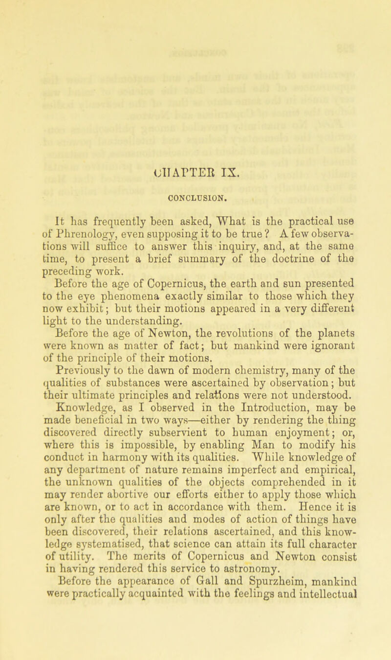 CHAPTER IX. CONCLUSION. It has frequently been asked, What is the practical use of Phrenology, even supposing it to be true ? A few observa- tions will suffice to answer this inquiry, and, at the same time, to present a brief summary of the doctrine of the preceding work. Before the age of Copernicus, the earth and sun presented to the eye phenomena exactly similar to those which they now exhibit; but their motions appeared in a very different light to the understanding. Before the age of Newton, the revolutions of the planets were known as matter of fact; but mankind were ignorant of the principle of their motions. Previously to the dawn of modern chemistry, many of the qualities of substances were ascertained by observation; but their ultimate principles and relations were not understood. Knowledge, as I observed in the Introduction, may be made beneficial in two ways—either by rendering the thing discovered directly subservient to human enjoyment; or, where this is impossible, by enabling Man to modify his conduct in harmony with its qualities. While knowledge of any department of nature remains imperfect and empirical, the unknown qualities of the objects comprehended in it may render abortive our efforts either to apply those which are known, or to act in accordance with them. Hence it is only after the qualities and modes of action of things have been discovered, their relations ascertained, and this know- ledge systematised, that science can attain its full character of utility. The merits of Copernicus and Newton consist in having rendered this service to astronomy. Before the appearance of Gall and Spurzheim, mankind were practically acquainted with the feelings and intellectual