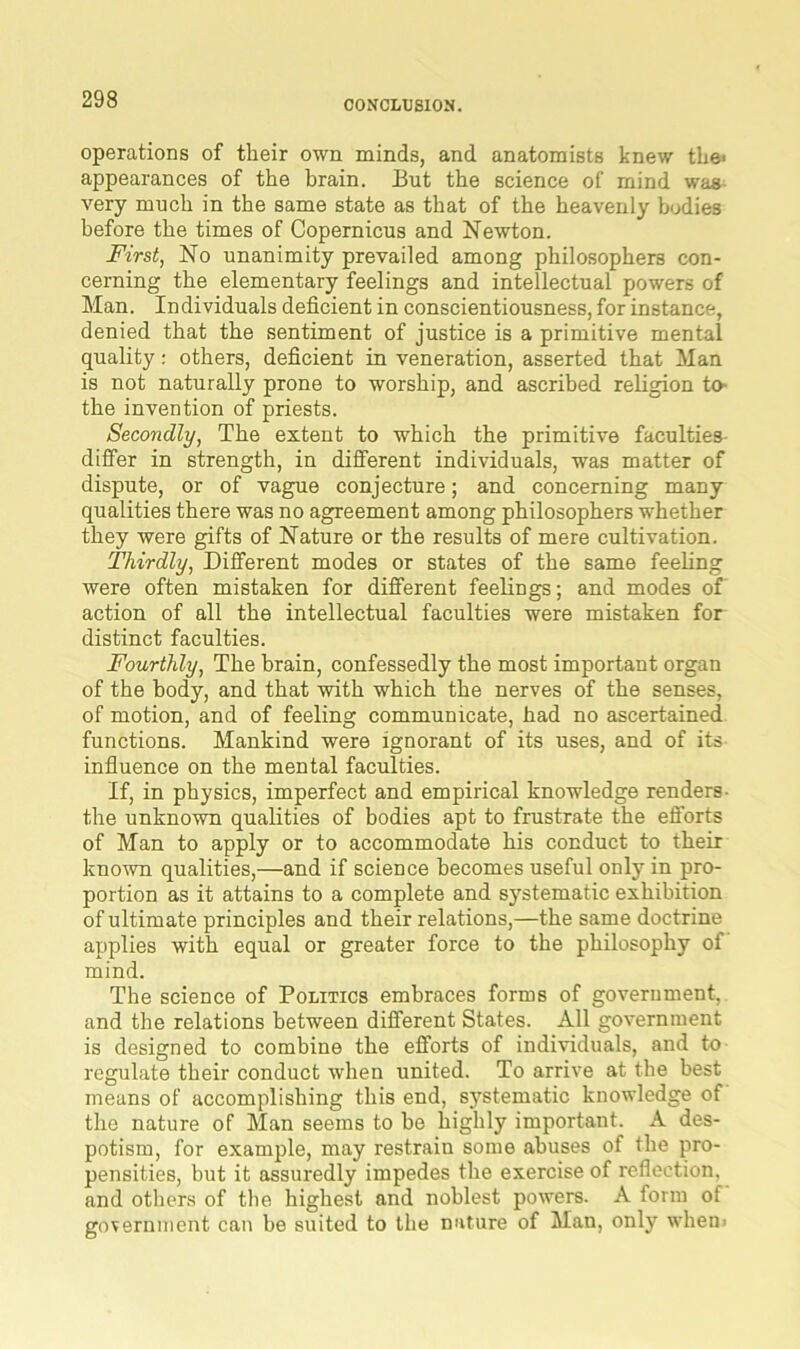 CONCLUSION. operations of their own minds, and anatomists knew the* appearances of the brain. But the science of mind was very much in the same state as that of the heavenly bodies before the times of Copernicus and Newton. First, No unanimity prevailed among philosophers con- cerning the elementary feelings and intellectual powers of Man. Individuals deficient in conscientiousness, for instance, denied that the sentiment of justice is a primitive mental quality: others, deficient in veneration, asserted that Man is not naturally prone to worship, and ascribed religion to the invention of priests. Secondly, The extent to which the primitive faculties differ in strength, in different individuals, was matter of dispute, or of vague conjecture; and concerning many qualities there was no agreement among philosophers whether they were gifts of Nature or the results of mere cultivation. Thirdly, Different modes or states of the same feeling were often mistaken for different feelings; and modes of action of all the intellectual faculties were mistaken for distinct faculties. Fourthly, The brain, confessedly the most important organ of the body, and that with which the nerves of the senses, of motion, and of feeling communicate, had no ascertained functions. Mankind were ignorant of its uses, and of its influence on the mental faculties. If, in physics, imperfect and empirical knowledge renders the unknown qualities of bodies apt to frustrate the efforts of Man to apply or to accommodate his conduct to their known qualities,—and if science becomes useful only in pro- portion as it attains to a complete and systematic exhibition of ultimate principles and their relations,—the same doctrine applies with equal or greater force to the philosophy of mind. The science of Politics embraces forms of government, and the relations between different States. All government is designed to combine the efforts of individuals, and to regulate their conduct when united. To arrive at the best means of accomplishing this end, systematic knowledge of the nature of Man seems to be highly important. A des- potism, for example, may restrain some abuses of the pro- pensities, but it assuredly impedes the exercise of reflection, and others of the highest and noblest powers. A form of government can be suited to the nature of Man, only when*