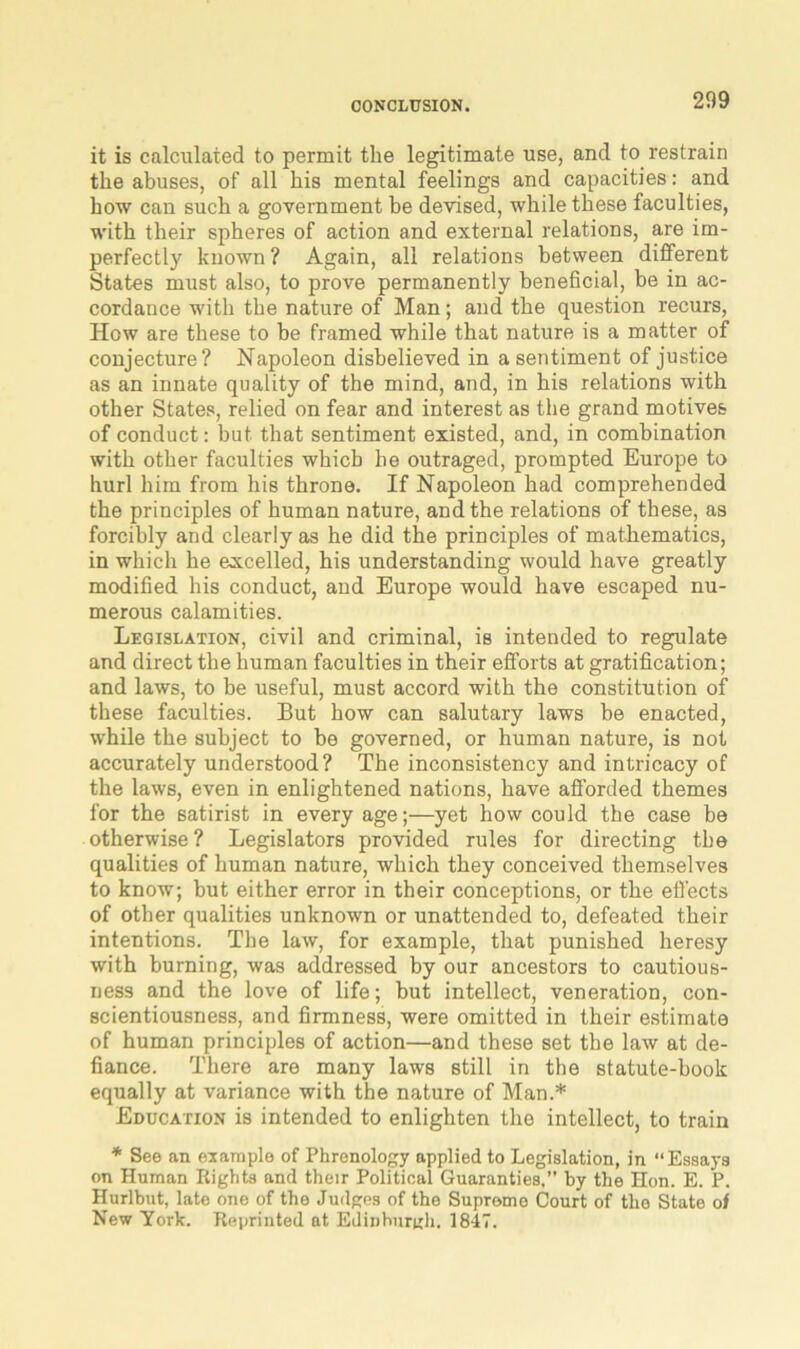 it is calculated to permit the legitimate use, and to restrain the abuses, of all his mental feelings and capacities: and how can such a government be devised, while these faculties, with their spheres of action and external relations, are im- perfectly known? Again, all relations between diiferent States must also, to prove permanently beneficial, be in ac- cordance with the nature of Man; and the question recurs, Hew are these to be framed while that nature is a matter of conjecture? Napoleon disbelieved in a sentiment of justice as an innate quality of the mind, and, in his relations with other States, relied on fear and interest as the grand motives of conduct: but that sentiment existed, and, in combination with other faculties which he outraged, prompted Europe to hurl him from his throne. If Napoleon had comprehended the principles of human nature, and the relations of these, as forcibly and clearly as he did the principles of mathematics, in which he excelled, his understanding would have greatly modified his conduct, and Europe would have escaped nu- merous calamities. Legislation, civil and criminal, is intended to regulate and direct the human faculties in their efforts at gratification; and laws, to be useful, must accord with the constitution of these faculties. But how can salutary laws be enacted, while the subject to be governed, or human nature, is not accurately understood? The inconsistency and intricacy of the laws, even in enlightened nations, have afforded themes for the satirist in every age;—yet how could the case be otherwise ? Legislators provided rules for directing the qualities of human nature, which they conceived themselves to know; but either error in their conceptions, or the effects of other qualities unknown or unattended to, defeated their intentions. The law, for example, that punished heresy with burning, was addressed by our ancestors to cautious- ness and the love of life; but intellect, veneration, con- scientiousness, and firmness, were omitted in their estimate of human principles of action—and these set the law at de- fiance. There are many laws still in the statute-book equally at variance with the nature of Man.* Education is intended to enlighten the intellect, to train * See an example of Phrenology applied to Legislation, in “Essays on Human Rights and their Political Guaranties.” by the Hon. E. P. Hurlbut, late one of the Judges of the Supreme Court of the State of New York. Reprinted at Edinburgh. 1847.