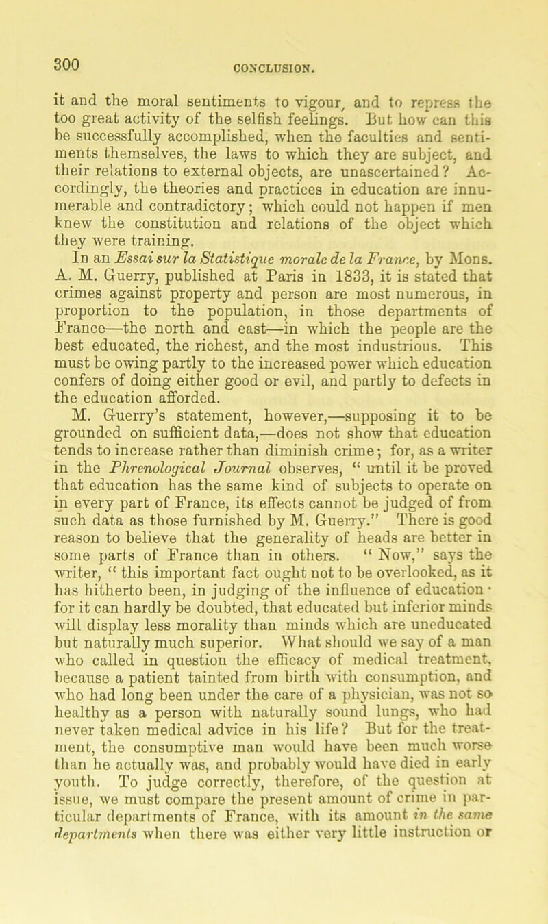 it and the moral sentiments to vigour and to repress the too great activity of the selfish feelings. But how can this be successfully accomplished, when the faculties and senti- ments themselves, the laws to which they are subject, and their relations to external objects, are unascertained? Ac- cordingly, the theories and practices in education are innu- merable and contradictory; which could not happen if men knew the constitution and relations of the object which they were training. In an Essaisur la Statistique morale de la Franr.e, by Mons. A. M. Guerry, published at Paris in 1833, it is stated that crimes against property and person are most numerous, in proportion to the population, in those departments of France—the north and east—in which the people are the best educated, the richest, and the most industrious. This must be owing partly to the increased power which education confers of doing either good or evil, and partly to defects in the education afforded. M. Guerry’s statement, however,—supposing it to be grounded on sufficient data,—does not show that education tends to increase rather than diminish crime; for, as a writer in the Phrenological Journal observes, “ until it be proved that education has the same kind of subjects to operate on in every part of France, its effects cannot be judged of from such data as those furnished by M. Guerry.” There is good reason to believe that the generality of heads are better in some parts of France than in others. “ Now,” says the writer, “ this important fact ought not to be overlooked, as it has hitherto been, in judging of the influence of education • for it can hardly be doubted, that educated but inferior minds will display less morality than minds which are uneducated but naturally much superior. What should we say of a man who called in question the efficacy of medical treatment, because a patient tainted from birth with consumption, and who had long been under the care of a physician, was not so healthy as a person with naturally sound lungs, who had never taken medical advice in his life? But for the treat- ment, the consumptive man would have been much worse than he actually Avas, and probably would have died in early youth. To judge correctly, therefore, of the question at issue, we must compare the present amount of crime in par- ticular departments of France, with its amount in the same departments when there was either very little instruction or