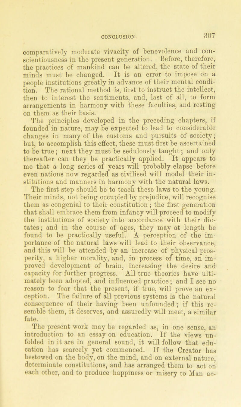 comparatively moderate vivacity of benevolence and con- scientiousness in the present generation. Before, therefore, the practices of mankind can be altered, the state of their minds must be changed. It is an error to impose on a people institutions greatly in advance of their mental condi- tion. The rational method is, first to instruct the intellect, then to interest the sentiments, and, last of all, to form arrangements in harmony with these faculties, and resting on them as their basis. The principles developed in the preceding chapters, if founded in nature, may be expected to lead to considerable changes in many of the customs and pursuits of society; but, to accomplish this effect, these must first be ascertained to be true; next they must be sedulously taught; and only thereafter can they be practically applied. It appears to me that a long series of years will probably elapse before even nations now regarded as civilised will model their in- stitutions and manners in harmony with the natural laws. The first step should be to teach these laws to the young. Their minds, not being occupied by prejudice, will recognise them as congenial to their constitution ; the first generation that shall embrace them from infancy will proceed to modify the institutions of society into accordance with their dic- tates; and in the course of ages, they may at length be found to be practically useful. A perception of the im- portance of the natural laws will lead to their observance, and this will be attended by an increase of physical pros- perity, a higher morality, and, in process of time, an im- proved development of brain, increasing the desire and capacity for further progress. All true theories have ulti- mately been adopted, and influenced practice; and I see no reason to fear that the present, if true, will prove an ex- ception. The failure of all previous systems is the natural consequence of their having been unfounded; if this re- semble them, it deserves, and assuredly will meet, a similar fate. The present work may be regarded as, in one sense, an introduction to an essay on education. If the views un- folded in it are in general sound, it will follow that edu- cation has scarcely yet commenced. If the Creator has bestowed on the body, on the mind, and on external nature, determinate constitutions, and has arranged them to act on each other, and to produce happiness or misery to Man ac-