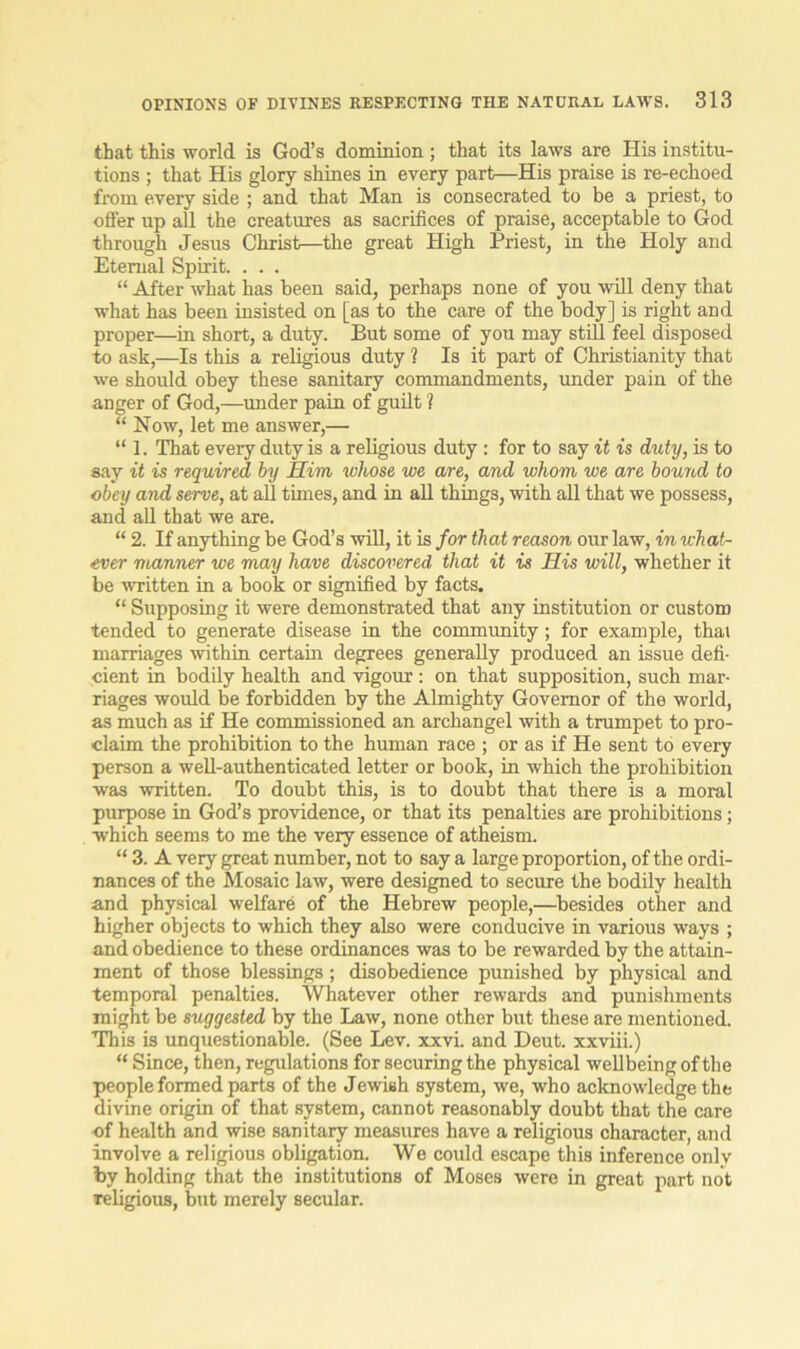 that this world is God’s dominion; that its laws are His institu- tions ; that His glory shines in every part—His praise is re-echoed from every side ; and that Man is consecrated to be a priest, to offer up all the creatures as sacrifices of praise, acceptable to God through Jesus Christ—the great High Priest, in the Holy and Eternal Spirit. . . . “ After what has been said, perhaps none of you will deny that what has been insisted on [as to the care of the body] is right and proper—in short, a duty. But some of you may still feel disposed to ask,—Is this a religious duty 1 Is it part of Christianity that we should obey these sanitary commandments, under pain of the anger of God,—under pain of guilt ? “ Now, let me answer,— “ 1. That every duty is a religious duty : for to say it is duty, is to say it is required by Him whose we are, and whom we are bound to obey and serve, at all times, and in all things, with all that we possess, and all that we are. “ 2. If anything be God’s will, it is for that reason our law, in what- ever manner we may have discovered that it is His will, whether it be written in a book or signified by facts. “ Supposing it were demonstrated that any institution or custom fended to generate disease in the community; for example, that marriages within certain degrees generally produced an issue defi- cient in bodily health and vigour : on that supposition, such mar- riages would be forbidden by the Almighty Governor of the world, as much as if He commissioned an archangel with a trumpet to pro- claim the prohibition to the human race ; or as if He sent to every person a well-authenticated letter or book, in which the prohibition was written. To doubt this, is to doubt that there is a moral purpose in God’s providence, or that its penalties are prohibitions; which seems to me the very essence of atheism. “ 3. A very great number, not to say a large proportion, of the ordi- nances of the Mosaic law, were designed to secure the bodily health and physical welfare of the Hebrew people,—besides other and higher objects to which they also were conducive in various ways ; and obedience to these ordinances was to be rewarded by the attain- ment of those blessings; disobedience punished by physical and temporal penalties. Whatever other rewards and punishments might be suggested by the Law, none other but these are mentioned. This is unquestionable. (See Lev. xxvi. and Deut. xxviii.) “ Since, then, regulations for securing the physical wellbeing of the people formed parts of the Jewish system, we, who acknowledge the divine origin of that system, cannot reasonably doubt that the care cf health and wise sanitary measures have a religious character, and involve a religious obligation. We could escape this inference only by holding that the institutions of Moses were in great part not Teligious, but merely secular.