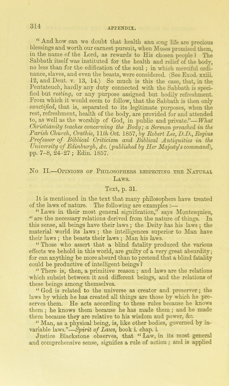 APPENDIX. “ And how can we doubt that health ana iong life are precious blessings and worth our earnest pursuit, when Moses promised them, in the name of the Lord, as rewards to His chosen people ? The Sabbath itself was instituted for the health and relief of the body, no less than for the edification of the soul; in which merciful ordi- nance, slaves, and even the beasts, were considered. (See Exod. xxiii 12, and Deut. v. 13, 14.) So much is this the case, that, in the Pentateuch, hardly any duty connected with the Sabbath is speci- fied but resting, or any purpose assigned but bodily refreshment. From which it would seem to follow, that the Sabbath is then only sanctified, that is, separated to its legitimate purposes, when the rest, refreshment, health of the body, are provided for and attended to, as well as the worship of God, in public and private.”—What Christianity teaches concerning the Body; a Sermon preached in the Parish Church, Crathie, 11th Oct. 1857, by Robert Lee, D.D., Regius Professor of Biblical Criticism and Biblical Antiquities in the University of Edinburgh, &c. (published by Her Majesty’s command), pp. 7-8, 24^27 ; Edin. 1857. No II,—Opinions of Philosophers respecting the Natural Laws. Text, p. 31. It is mentioned in the text that many philosophers have treated of the laws of nature. The following are examples :— “ Laws in their most general signification,” says Montesquieu, “ are the necessary relations derived from the nature of things. In this sense, all beings have their laws ; the Deity has his laws ; the material world its laws ; the intelligences superior to Man have their laws ; the beasts their laws ; Man his laws. “ Those who assert that a blind fatality produced the various effects we behold in this world, are guilty of a very great absurdity; for can anything be more absurd than to pretend that a blind fatality could be productive of intelligent beings ? “ There is, then, a primitive reason; and laws are the relations which subsist between it and different beings, and the relations of these beings among themselves. “ God is related to the universe as creator and preserver; the laws by which he has created all things are those by which he pre- serves them. He acts according to these rules because he knows them; he knows them because he has made them; and he made them because they are relative to his wisdom and power, &c. “ Man, as a physical being, is, like other bodies, governed by in- variable laws.”—Spirit of Laws, book i. chap. L Justice Blackstone observes, that “ Law, in its most general and comprehensive sense, signifies a rule of action ; and is applied