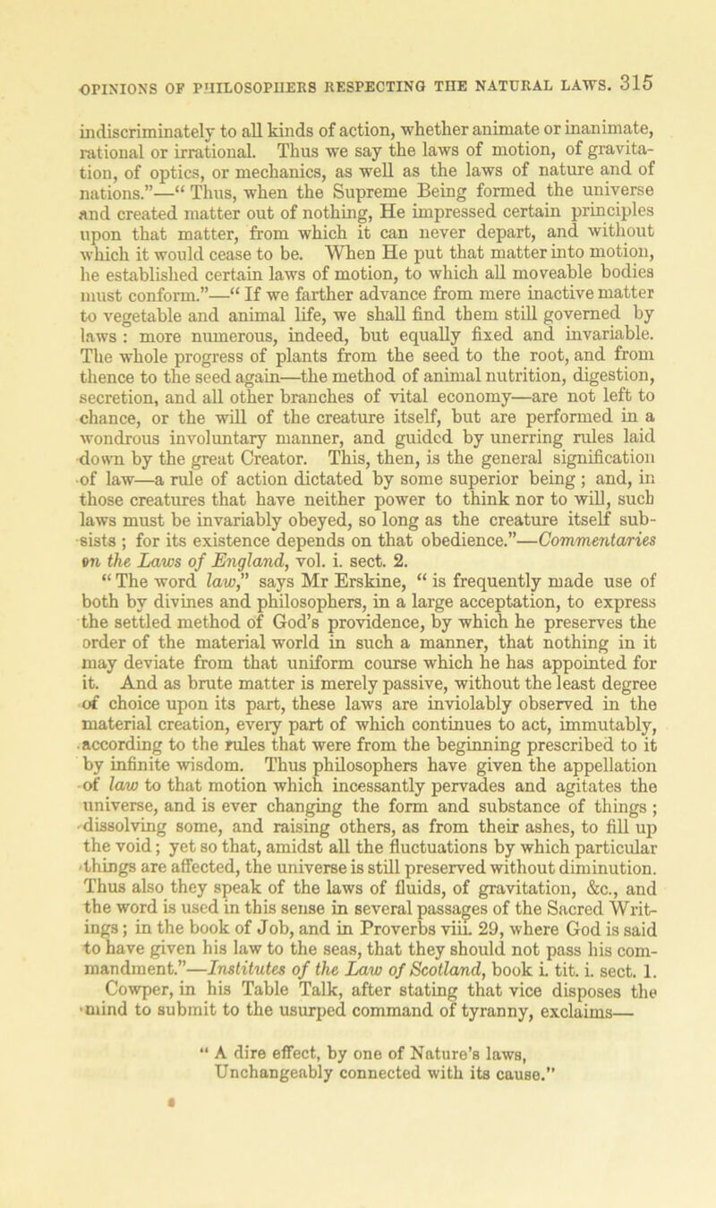 indiscriminately to all kinds of action, whether animate or inanimate, rational or irrational. Thus we say the laws of motion, of gravita- tion, of optics, or mechanics, as well as the laws of nature and of nations.”—“ Thus, when the Supreme Being formed the universe and created matter out of nothing, He impressed certain principles upon that matter, from which it can never depart, and without which it would cease to be. When He put that matter into motion, he established certain laws of motion, to which all moveable bodies must conform.”—“ If we farther advance from mere inactive matter to vegetable and animal life, we shall find them still governed by laws : more numerous, indeed, but equally fixed and invariable. The whole progress of plants from the seed to the root, and from thence to the seed again—the method of animal nutrition, digestion, secretion, and all other branches of vital economy—are not left to chance, or the will of the creature itself, but are performed in a wondrous involuntary manner, and guided by unerring rules laid down by the great Creator. This, then, is the general signification of law—a rule of action dictated by some superior being ; and, in those creatures that have neither power to think nor to will, such laws must be invariably obeyed, so long as the creature itself sub- sists ; for its existence depends on that obedience.”—Commentaries on the Laws of England, vol. i. sect. 2. “ The word law,” says Mr Erskine, “ is frequently made use of both by divines and philosophers, in a large acceptation, to express the settled method of God’s providence, by which he preserves the order of the material world in such a manner, that nothing in it may deviate from that uniform course which he has appointed for it. And as brute matter is merely passive, without the least degree of choice upon its part, these laws are inviolably observed in the material creation, every part of which continues to act, immutably, according to the rules that were from the beginning prescribed to it by infinite wisdom. Thus philosophers have given the appellation of law to that motion which incessantly pervades and agitates the universe, and is ever changing the form and substance of things; • dissolving some, and raising others, as from their ashes, to fill up the void; yet so that, amidst all the fluctuations by which particular •things are affected, the universe is still preserved without diminution. Thus also they speak of the laws of fluids, of gravitation, &c., and the word is used in this sense in several passages of the Sacred Writ- ings ; in the book of Job, and in Proverbs viii. 29, where God is said to have given his law to the seas, that they should not pass his com- mandment.”—Institutes of the Law of Scotland, book i. tit. i. sect. 1. Cowper, in his Table Talk, after stating that vice disposes the •mind to submit to the usurped command of tyranny, exclaims— “ A dire effect, by one of Nature’s laws, Unchangeably connected with its cause.”
