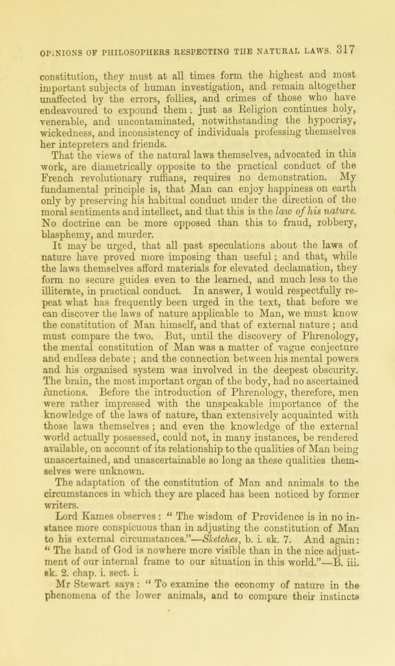 constitution, they must at all times form the highest and most important subjects of human investigation, and remain altogether unaffected by the errors, follies, and crimes of those who have endeavoured to expound them; just as Religion continues holy, venerable, and uncontaminated, notwithstanding the hypocrisy, wickedness, and inconsistency of individuals professing themselves her intepreters and friends. That the views of the natural laws themselves, advocated in this work, are diametrically opposite to the practical conduct of the French revolutionary ruffians, requires no demonstration. My fundamental principle is, that Man can enjoy happiness on earth only by preserving his habitual conduct under the direction of the moral sentiments and intellect, and that this is the law of his nature. No doctrine can be more opposed than this to fraud, robbery, blasphemy, and murder. It may be urged, that all past speculations about the laws of nature have proved more imposing than useful; and that, while the laws themselves afford materials for elevated declamation, they form no secure guides even to the learned, and much less to the illiterate, in practical conduct. In answer, I would respectfully re- peat what has frequently been urged in the text, that before we can discover the laws of nature applicable to Man, we must know the constitution of Man himself, and that of external nature ; and must compare the two. Rut, until the discovery of Phrenology, the mental constitution of Man was a matter of vague conjecture and endless debate ; and the connection between his mental powers and his organised system was involved in the deepest obscurity. The brain, the most important organ of the body, had no ascertained functions. Before the introduction of Phrenology, therefore, men were rather impressed with the unspeakable importance of the knowledge of the laws of nature, than extensively acquainted with those laws themselves; and even the knowledge of the external world actually possessed, could not, in many instances, be rendered available, on account of its relationship to the qualities of Man being unascertained, and unascertainable so long as these qualities them- selves were unknown. The adaptation of the constitution of Man and animals to the circumstances in which they are placed has been noticed by former writers. Lord Karnes observes : “ The wisdom of Providence is in no in- stance more conspicuous than in adjusting the constitution of Man to his external circumstances.”—Sketches, b. i. sk. 7. And again: “ The hand of God is nowhere more visible than in the nice adjust- ment of our internal frame to our situation in this world.”—B. iii. sk. 2. chap. i. sect. i. Mr Stewart says: “ To examine the economy of nature in the phenomena of the lower animals, and to compare their instincts