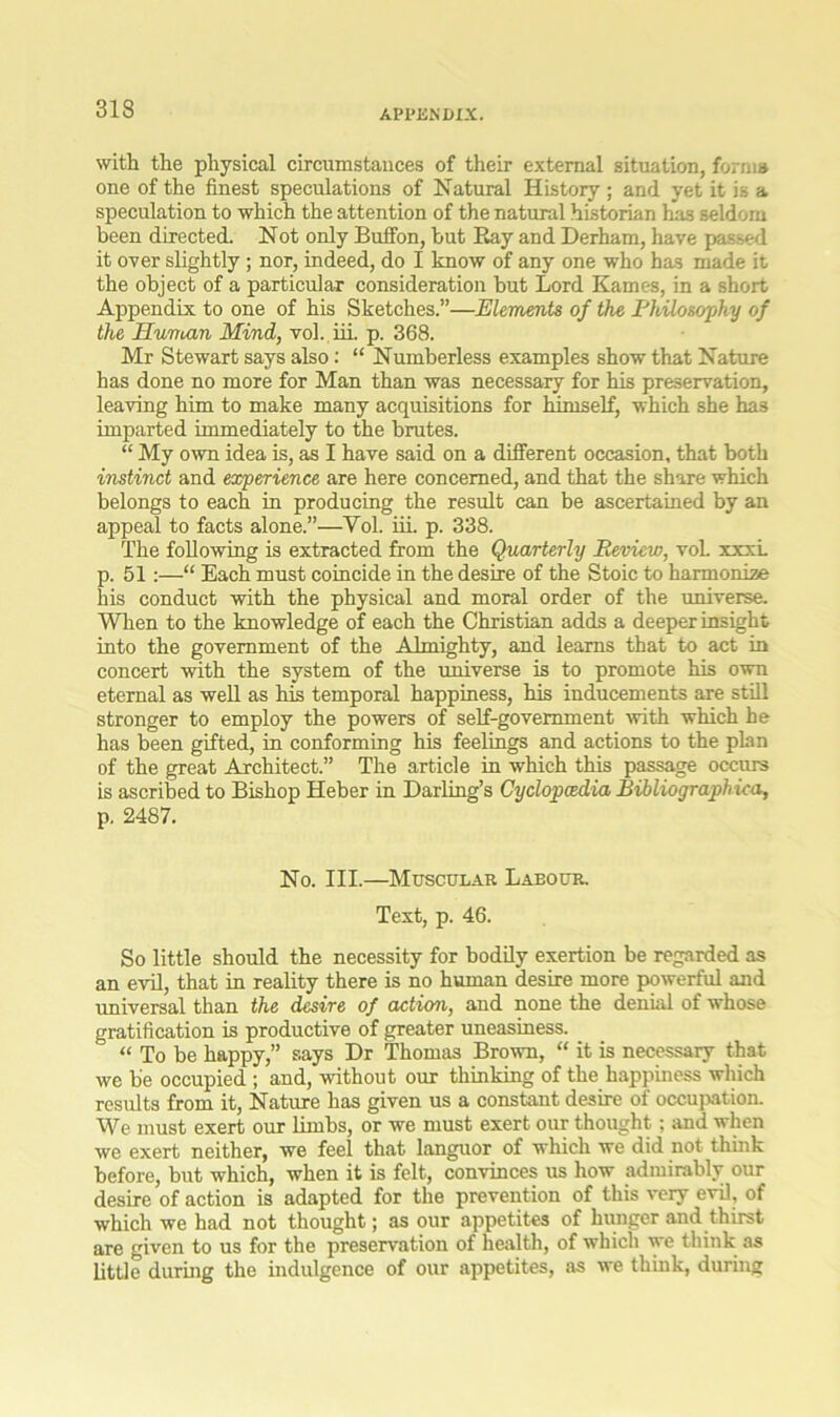 with the physical circumstances of their external situation, forms one of the finest speculations of Natural History; and yet it is a speculation to which the attention of the natural historian has seldom been directed. Not only Buffon, but Ray and Derham, have pas -ed it over slightly; nor, indeed, do I know of any one who has made it the object of a particular consideration but Lord Karnes, in a short Appendix to one of his Sketches.”—Elements of the Philosophy of the Human Mind, vol. iii. p. 368. Mr Stewart says also: “ Numberless examples show that Nature has done no more for Man than was necessary for his preservation, leaving him to make many acquisitions for himself, which she has imparted immediately to the brutes. “ My own idea is, as I have said on a different occasion, that both instinct and experience are here concerned, and that the share which belongs to each in producing the result can be ascertained by an appeal to facts alone.”—Vol. iii. p. 338. The following is extracted from the Quarterly Review, voL xxxL p. 51:—“ Each must coincide in the desire of the Stoic to harmonize his conduct with the physical and moral order of the universe. When to the knowledge of each the Christian adds a deeper insight into the government of the Almighty, and learns that to act in concert with the system of the universe is to promote his own eternal as well as his temporal happiness, his inducements are still stronger to employ the powers of self-government with which he has been gifted, in conforming his feelings and actions to the plan of the great Architect.” The article in which this passage occurs is ascribed to Bishop Heber in Darling’s Cyclopaedia Bibliographica, p. 2487. No. III.—Muscular Laeour. Text, p. 46. So little should the necessity for bodily exertion be regarded as an evil, that in reality there is no human desire more powerful and universal than the desire of action, and none the denial of whose gratification is productive of greater uneasiness. “ To be happy,” says Dr Thomas Brown, “ it is necessary that we be occupied ; and, without our thinking of the happiness which results from it, Nature has given us a constant desire of occupation. We must exert our limbs, or we must exert our thought: and when we exert neither, we feel that languor of which we did not think before, but which, when it is felt, convinces us how admirablv our desire of action is adapted for the prevention of this very evil, of which we had not thought; as our appetites of hunger and thirst are given to us for the preservation of health, of which we think as little during the indulgence of our appetites, as we think, during