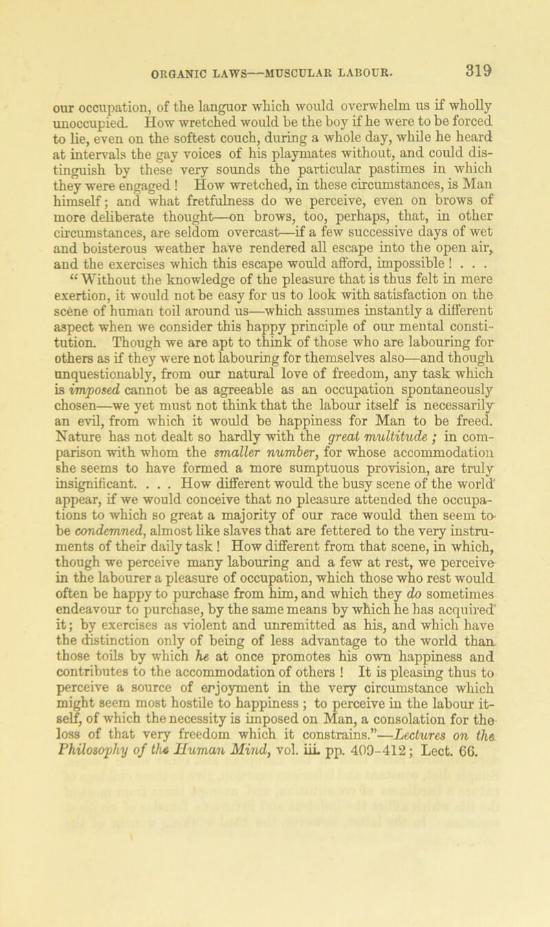 ORGANIC LAWS MUSCULAR LABOUR. our occupation, of the languor which would overwhelm us if wholly unoccupied. How wretched would be the boy if he were to be forced to lie, even on the softest couch, during a whole day, while he heard at intervals the gay voices of his playmates without, and could dis- tinguish by these very sounds the particular pastimes in which they were engaged! How wretched, in these circumstances, is Man himself; and what fretfulness do we perceive, even on brows of more deliberate thought—on brows, too, perhaps, that, in other circumstances, are seldom overcast—if a few successive days of wet and boisterous weather have rendered all escape into the open air, and the exercises which this escape would afford, impossible ! . . . “ Without the knowledge of the pleasure that is thus felt in mere exertion, it would not be easy for us to look with satisfaction on the scene of human toil around us—which assumes instantly a different aspect when we consider this happy principle of our mental consti- tution. Though we are apt to think of those who are labouring for others as if they were not labouring for themselves also—and though unquestionably, from our natural love of freedom, any task which is imposed, cannot be as agreeable as an occupation spontaneously chosen—we yet must not think that the labour itself is necessarily an evil, from which it would be happiness for Man to be freed. Nature has not dealt so hardly with the great multihide ; in com- parison with whom the smaller number, for whose accommodation she seems to have formed a more sumptuous provision, are truly insignificant. . . . How different would the busy scene of the world' appear, if we would conceive that no pleasure attended the occupa- tions to which so great a majority of our race would then seem to- be condemned, almost like slaves that are fettered to the very instru- ments of their daily task! How different from that scene, in which, though we perceive many labouring and a few at rest, we perceive in the labourer a pleasure of occupation, which those who rest would often be happy to purchase from him, and which they do sometimes endeavour to purchase, by the same means by which he has acquired' it; by exercises as violent and unremitted as his, and which have the distinction only of being of less advantage to the world than those toils by which he at once promotes his own happiness and contributes to the accommodation of others ! It is pleasing thus to perceive a source of enjoyment in the very circumstance which might seem most hostile to happiness ; to perceive in the labour it- self, of which the necessity is imposed on Man, a consolation for the loss of that very freedom which it constrains.”—Lectures on the Philosophy of the Human Mind, vol. ILL pp. 409-412; Lect. 66.