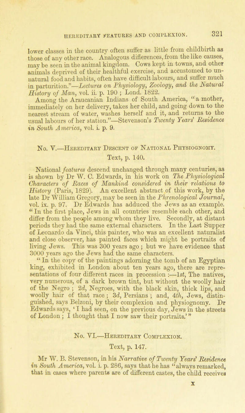 lower classes in the country often suffer as little from childbirth as those of any other race. Analogous diflerences, from the like causes, may be seen in the animal kingdom. Cows kept in towns, and other anim.ils deprived of their healthful exercise, and accustomed to un- natural food and habits, often have difficult labours, and suffer much in parturition.”—Lectures on Physiology, Zoology, and the Natural History of Man, vol. ii. p. 190 ; Lond. 1822. Among the Araucanian Indians of South America, “ a mother, immediately on her delivery, takes her child, and going down to the nearest stream of water, washes herself and it, and returns to the usual labours of her station.”—Stevenson’s Twenty Years’ Residence in South America, vol. i. p. 9. No. Y.—Hereditary Descent of National Physiognomy. Text, p. 140. National features descend unchanged through many centuries, as is shown by Dr W. C. Edwards, in his work on The Physiological Characters of Races of Mankind considered in their relations to History (Paris, 1829). An excellent abstract of this work, by the late Dr William Gregory, may be seen in the Phrenological journal, vol. ix. p. 97. Dr Edwards has adduced the Jews as an example. “ In the first place, Jews in all countries resemble each other, and differ from the people among whom they live. Secondly, at distant periods they had the same external characters. In the Last Supper of Leonardo da Vinci, this painter, who was an excellent naturalist and close observer, has painted faces which might be portraits of living Jews. This was 300 years ago ; but we have evidence that 3000 years ago the Jews had the same characters. “ In the copy of the paintings adorning the tomb of an Egyptian king, exhibited in London about ten years ago, there are repre- sentations of four different races in procession :—1st, The natives, very numerous, of a dark brown tint, but without the woolly hair of the Negro ; 2d, Negroes, with the black skin, thick lips, and woolly hair of that race ; 3d, Persians ; and, 4th, Jews, distin- guished, says Belzoni, by their complexion and physiognomy. Dr Edwards says, ‘ I had seen, on the previous day, Jews in the streets of London ; I thought that I now saw their portraits.’ ” No. VI.—Hereditary Complexion. Text, p. 147. Mr W. B. Stevenson, in his Narrative of Twenty Years' Residence in South America, vol. i. p. 286, says that he has “always remarked, that in cases where parents are of different castes, the child receives x