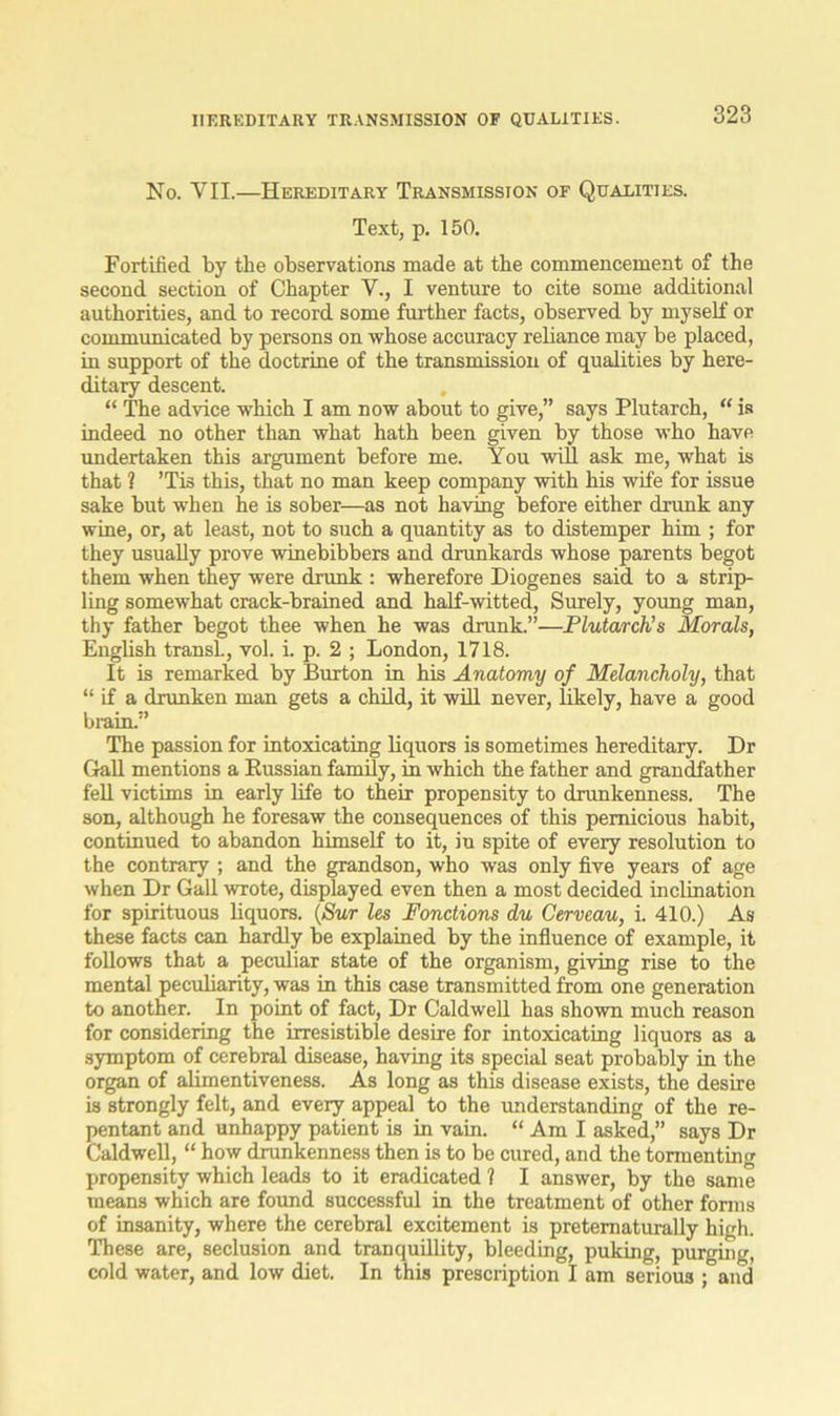No. VII.—Hereditary Transmission of Qualities. Text, p. 150. Fortified by the observations made at the commencement of the second section of Chapter V., I venture to cite some additional authorities, and to record some further facts, observed by myself or communicated by persons on whose accuracy reliance may be placed, in support of the doctrine of the transmission of qualities by here- ditary descent. “ The advice which I am now about to give,” says Plutarch, “ is indeed no other than what hath been given by those who have undertaken this argument before me. You will ask me, what is that ? ’Tis this, that no man keep company with his wife for issue sake but when he is sober—as not having before either drunk any wine, or, at least, not to such a quantity as to distemper him ; for they usually prove winebibbers and drunkards whose parents begot them when they were drunk : wherefore Diogenes said to a strip- ling somewhat crack-brained and half-witted, Surely, young man, thy father begot thee when he was drunk.”—Plutarch's Morals, English transl., vol. i. p. 2 ; London, 1718. It is remarked by Burton in his Anatomy of Melancholy, that “ if a drunken man gets a child, it will never, likely, have a good brain.” The passion for intoxicating liquors is sometimes hereditary. Dr Gall mentions a Russian family, in which the father and grandfather fell victims in early life to their propensity to drunkenness. The son, although he foresaw the consequences of this pernicious habit, continued to abandon himself to it, in spite of every resolution to the contrary ; and the grandson, who was only five years of age when Dr Gall wrote, displayed even then a most decided inclination for spirituous liquors. (Sur les Fonctions du Cerveau, i. 410.) As these facts can hardly be explained by the influence of example, it follows that a peculiar state of the organism, giving rise to the mental peculiarity, was in this case transmitted from one generation to another. In point of fact, Dr Caldwell has shown much reason for considering the irresistible desire for intoxicating liquors as a symptom of cerebral disease, having its special seat probably in the organ of alimentiveness. As long as this disease exists, the desire is strongly felt, and every appeal to the understanding of the re- pentant and unhappy patient is in vain. “ Am I asked,” says Dr Caldwell, “ how drunkenness then is to be cured, and the tormenting propensity which leads to it eradicated ? I answer, by the same means which are found successful in the treatment of other forms of insanity, where the cerebral excitement is pretematurally high. These are, seclusion and tranquillity, bleeding, puking, purging, cold water, and low diet. In this prescription I am serious ; aiid