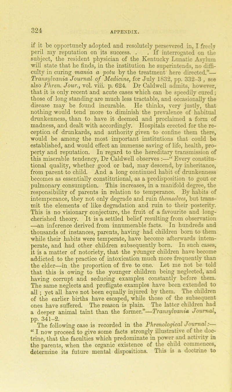 324: if it be opportunely adopted and resolutely persevered in, I freely peril my reputation on its success. . . If interrogated on the subject, the resident physician of the Kentucky Lunatic Asylum ■will state that he finds, in the institution he superintends, no diffi- culty in curing mania a potu by the treatment here directed.”— Transylvania Journal of Medicine, for July 1832, pp. 332-3 , see also Phren. Jour., vol. viii. p. 624. Dr Caldwell admits, however, that it is only recent and acute cases which can be speedily cured; those of long standing are much less tractable, and occasionally the disease may be found incurable. He thinks, very justly, that nothing would tend more to diminish the prevalence of habitual drunkenness, than to have it deemed and proclaimed a form of madness, and dealt with accordingly. Hospitals erected for the re- ception of drunkards, and authority given to confine them there, would be among the most important institutions that could be established, and would effect an immense saving of life, health, pro- perty and reputation. In regard to the hereditary transmission of this miserable tendency, Dr Caldwell observes :—“ Every constitu- tional quality, whether good or bad, may descend, by inheritance, from parent to child. And a long continued habit of drunkenness becomes as essentially constitutional, as a predisposition to gout or pulmonary consumption. This increases, in a manifold degree, the responsibility of parents in relation to temperance. By habits of intemperance, they not only degrade and ruin themselves, but trans- mit the elements of like degradation and ruin to their posterity. This is no visionary conjecture, the fruit of a favourite and long- cherished theory. It is a settled belief resulting from observation —an inference derived from innumerable facts. In hundreds and thousands of instances, parents, having had children bom to them while their habits were temperate, have become afterwards intem- perate, and had other children subsequently born. In such cases, it is a matter of notoriety, that the younger children have become addicted to the practice of intoxication much more frequently than the elder—in the proportion of five to one. Let me not be told that this is owing to the younger children being neglected, and having corrupt and seducing examples constantly before them. The same neglects and profligate examples have been extended to all ; yet all have not been equally injured by them. The children of the earlier births have escaped, while those of the subsequent ones have suffered. The reason is plain. The latter children had a deeper animal taint than the former.”—Transylvania Journal, pp. 341-2. The following case is recorded in the Phrenological Journal:— “ I now proceed to give some facts strongly illustrative of the doc- trine, that the faculties which predominate in power and activity in the parents, when the organic existence of the child commences, determine its future mental dispositions. This is a doctrine to