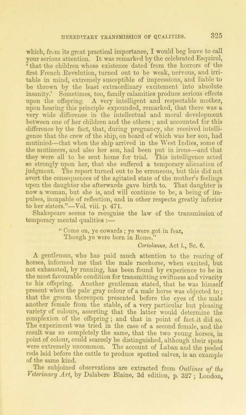 which, from its great practical importance, I would heg leave to call your serious attention. It was remarked by the celebrated Esquirol, ‘ that the children whose existence dated from the horrors of the first French Revolution, turned out to be weak, nervous, and irri- table in mind, extremely susceptible of impressions, and liable to be thrown by the least extraordinary excitement into absolute insanity.’ Sometimes, too, family calamities produce serious effects upon the offspring. A very intelligent and respectable mother, upon hearing this principle expounded, remarked, that there was a very wide difference in the intellectual and moral development between one of her children and the others ; and accounted for this difference by the fact, that, during pregnancy, she received intelli- gence that the crew of the ship, on board of which was her son, had mutinied—that when the ship arrived in the West Indies, some of the mutineers, and also her son, had been put in irons—and that they were all to be sent home for trial. This intelligence acted so strongly upon her, that she suffered a temporary alienation of judgment. The report turned out to be erroneous, but this did not avert the consequences of the agitated state of the mother’s feelings upon the daughter she afterwards gave birth to. That daughter is now a woman, but she is, and will continue to be, a being of im- pulses, incapable of reflection, and in other respects greatly inferior to her sisters.”—Vol. viii. p. 471. Shakspeare seems to recognise the law of the transmission of temporary mental qualities :—• “ Come on, ye cowards ; ye were got in fear, Though ye were born in Rome.” Coriolanus, Act i., Sc. 6. A gentleman, who has paid much attention to the rearing of horses, informed me that the male racehorse, when excited, but not exhausted, by running, has been found by experience to be in the most favourable condition for transmitting swiftness and vivacity to his offspring. Another gentleman stated, that he was himself present when the pale gray colour of a male horse was objected to ; that the groom thereupon presented before the eyes of the male another female from the stable, of a very particular but pleasing variety of colours, asserting that the latter would determine the complexion of the offspring; and that in point of fact.it did so. The experiment was tried in the case of a second female, and the result was so completely the same, that the two young horses, in point of colour, could scarcely be distinguished, although their spots were extremely uncommon. The account of Laban and the peeled rods laid before the cattle to produce spotted calves, is an example of the same kind. The subjoined observations are extracted from Outlines of the Veterinary Art, by Dalabere Blaine, 3d edition, p. 327 ; London,