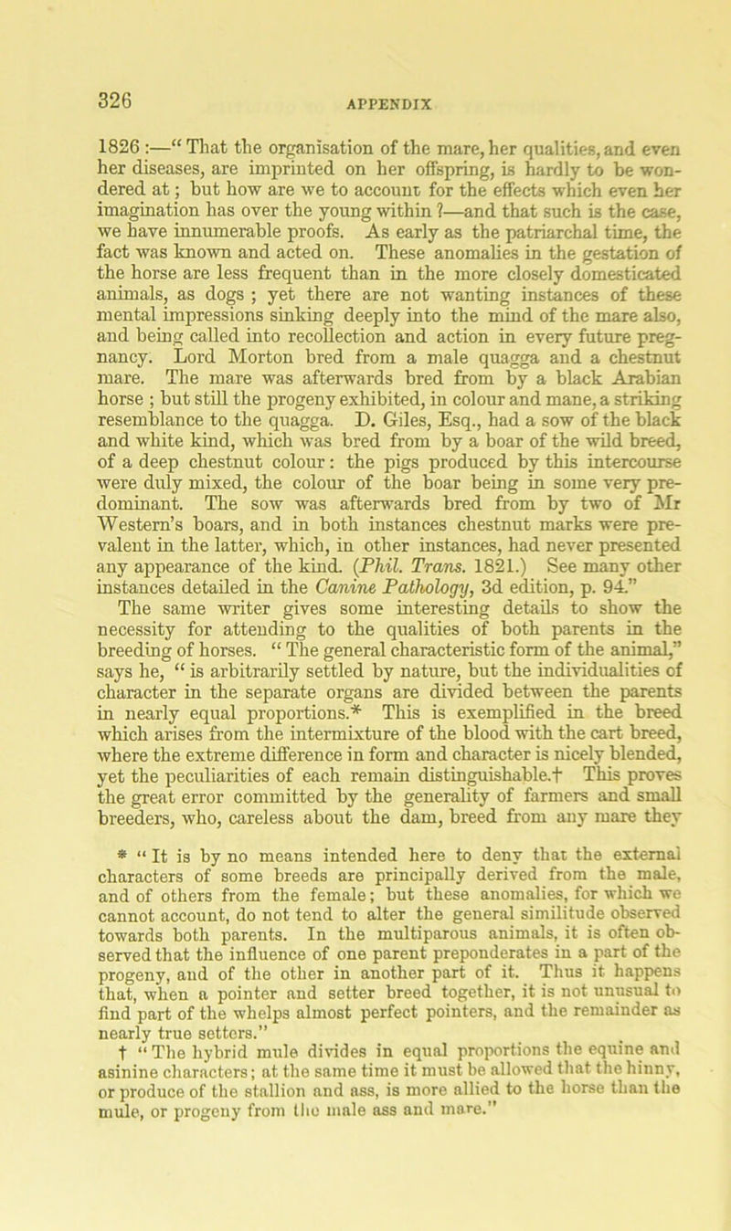 1826 :—“ That the organisation of the mare, her qualities, and even her diseases, are imprinted on her offspring, is hardly to be won- dered at; but how are we to account for the effects which even her imagination has over the young within ?—and that such is the case, we have innumerable proofs. As early as the patriarchal time, the fact was known and acted on. These anomalies in the gestation of the horse are less frequent than in the more closely domesticated animals, as dogs ; yet there are not wanting instances of these mental impressions sinking deeply into the mind of the mare also, and being called into recollection and action in every future preg- nancy. Lord Morton bred from a male quagga and a chestnut mare. The mare was afterwards bred from by a black Arabian horse ; but still the progeny exhibited, in colour and mane, a striking resemblance to the quagga. D. Giles, Esq., had a sow of the black and white kind, which was bred from by a boar of the wild breed, of a deep chestnut colour: the pigs produced by this intercourse were duly mixed, the colour of the boar being in some very pre- dominant. The sow was afterwards bred from by two of Mr Western’s boars, and in both instances chestnut marks were pre- valent in the latter, which, in other instances, had never presented any appearance of the kind. (Phil. Tram. 1821.) See many other instances detailed in the Canine Pathology, 3d edition, p. 94.” The same writer gives some interesting details to show the necessity for attending to the qualities of both parents in the breeding of horses. “ The general characteristic form of the animal,” says he, “ is arbitrarily settled by nature, but the individualities of character in the separate organs are divided between the parents in nearly equal proportions.* This is exemplified in the breed which arises from the intermixture of the blood with the cart breed, where the extreme difference in form and character is nicely blended, yet the peculiarities of each remain distinguishable.f This proves the great error committed by the generality of farmers and small breeders, who, careless about the dam, breed from any mare they * “ It is by no means intended here to deny that the external characters of some breeds are principally derived from the male, and of others from the female; but these anomalies, for which we cannot account, do not tend to alter the general similitude observed towards both parents. In the multiparous animals, it is often ob- served that the influence of one parent preponderates in a part of the progeny, and of the other in another part of it. Thus it happens that, when a pointer and setter breed together, it is not unusual to find part of the whelps almost perfect pointers, and the remainder as nearly true setters.” t “ The hybrid mule divides in equal proportions the equine and asinine characters; at the same time it must be allowed that the hinny, or produce of the stallion and ass, is more allied to the horse than the mule, or progeny from the male ass and mare.”