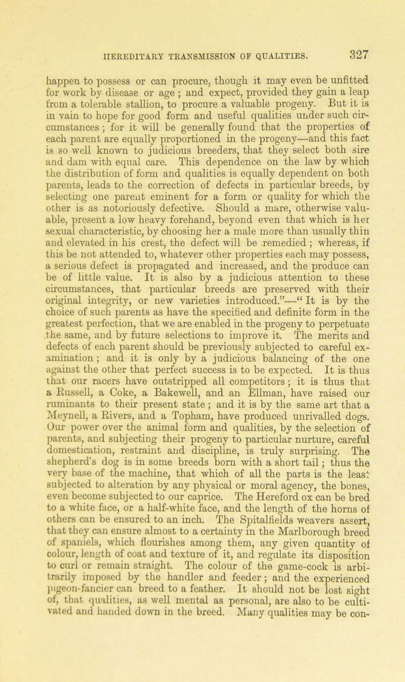 happen to possess or can procure, though it may even be unfitted for work by disease or age ; and expect, provided they gain a leap from a tolerable stallion, to procure a valuable progeny. But it is in vain to hope for good form and useful qualities under such cir- cumstances ; for it will be generally found that the properties of each parent are equally proportioned in the progeny—and this fact is so well known to judicious breeders, that they select both sire and dam with equal care. This dependence on the law by which the distribution of form and qualities is equally dependent on both parents, leads to the correction of defects in particular breeds, by selecting one parent eminent for a form or quality for which the other is as notoriously defective. Should a mare, otherwise valu- able, present a low heavy forehand, beyond even that which is her sexual characteristic, by choosing her a male more than usually thin and elevated in his crest, the defect will be remedied ; whereas, if this be not attended to, whatever other properties each may possess, a serious defect is propagated and increased, and the produce can be of little value. It is also by a judicious attention to these circumstances, that particular breeds are preserved with their original integrity, or new varieties introduced.”—“ It is by the choice of such parents as have the specified and definite form in the greatest perfection, that we are enabled in the progeny to perpetuate the same, and by future selections to improve it. The merits and defects of each parent should be previously subjected to careful ex- amination ; and it is only by a judicious balancing of the one against the other that perfect success is to be expected. It is thus that our racers have outstripped all competitors; it is thus that a Bussell, a Coke, a Bakewell, and an Ellman, have raised our ruminants to their present state ; and it is by the same art that a Meynell, a Rivers, and a Topham, have produced unrivalled dogs. Our power over the animal form and qualities, by the selection of parents, and subjecting their progeny to particular nurture, careful domestication, restraint and discipline, is truly surprising. The shepherd’s dog is in some breeds bom with a short tail; thus the very base of the machine, that which of all the parts is the least subjected to alteration by any physical or moral agency, the bones, even become subjected to our caprice. The Hereford ox can be bred to a white face, or a half-white face, and the length of the horns of others can be ensured to an inch. The Spitalfields weavers assert, that they can ensure almost to a certainty in the Marlborough breed of spaniels, which flourishes among them, any given quantity of colour, length of coat and texture of it, and regulate its disposition to curl or remain straight. The colour of the game-cock is arbi- trarily imposed by the handler and feeder; and the experienced pigeon-fancier can breed to a feather. It should not be lost sight of, that qualities, as well mental as personal, are also to be culti- vated and handed down in the breed. Many qualities may be con-