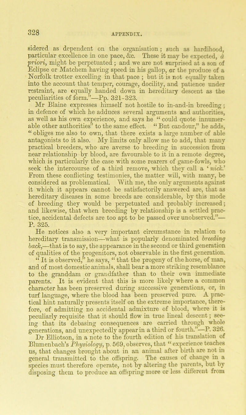 sidered as dependent on the organisation; such as hardihood, particular excellence in one pace, &c. These it may be expected, a ■priori, might be perpetuated; and we are not surprised at a son of Eclipse or Matchem having speed in his gallop, or the produce of a Norfolk trotter excelling in that pace ; but it is not equally taken into the account that temper, corn-age, docility, and patience under restraint, are equally handed down in hereditary descent as the peculiarities of form.”—Pp. 321-323. Mr Blaine expresses himself not hostile to in-and-in breeding; in defence of which he adduces several arguments and authorities, as well as his own experience, and says he “ could quote innumer- able other authorities” to the same effect. “ But candour,” he adds, “ obliges me also to own, that there exists a large number of able antagonists to it also. My limits only allow me to add, that many practical breeders, who are averse to breeding in succession from near relationship by blood, are favourable to it in a remote degree, which is particularly the case with some rearers of game-fowls, who seek the intercourse of a third remove, which they call a ‘ nick.’ From these conflicting testimonies, the matter will, with many, be considered as problematical. With me, the only arguments against it which it appears cannot be satisfactorily answered are, that as hereditary diseases in some breeds are considerable, by this mode of breeding they would be perpetuated and probably increased; and likewise, that when breeding by relationship is a settled prac- tice, accidental defects are too apt to be passed over unobserved.”— P. 325. He notices also a very important circumstance in relation to hereditary transmission—what is popularly denominated breeding back,—that is to say, the appearance in the second or third generation of qualities of the progenitors, not observable in the first generation. “ It is observed,” he says, “ that the progeny of the horse, of man, and of most domestic animals, shall bear a more striking resemblance to the granddam or grandfather than to their own immediate parents. It is evident that this is more likely where a common character has been preserved during successive generations, or, in turf language, where the blood has been preserved pure. A prac- tical hint naturally presents itself on the extreme importance, there- fore, of admitting no accidental admixture of blood, where it is peculiarly requisite that it should flow in true lineal descent; see- ing that its debasing consequences are carried through whole generations, and unexpectedly appear in a third or fourth.”—P. 326. Dr Elliotson, in a note to the fourth edition of his translation of Blumenbach’s Physiology, p. 569, observes, that “ experience teaches us, that changes brought .about in an animal after birth are not in general transmitted to the offspring. The causes of change in a species must therefore operate, not by altering the parents, but by disposing them to produce an offspring more or less different from
