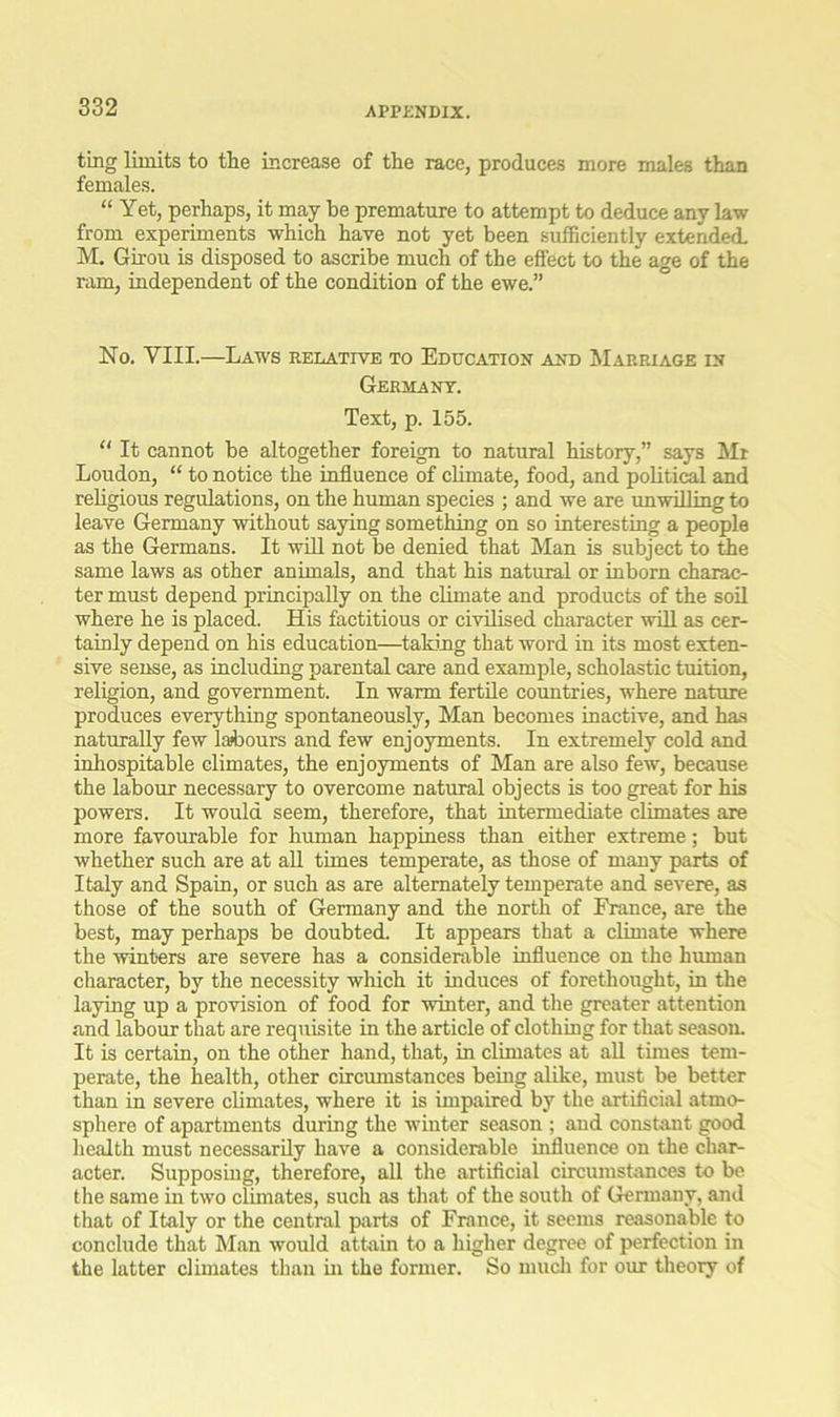 ting limits to the increase of the race, produces more males than females. “ Yet, perhaps, it may be premature to attempt to deduce any law from experiments which have not yet been sufficiently extended. M. Girou is disposed to ascribe much of the effect to the age of the ram, independent of the condition of the ewe.” No. VIII.—Laws relative to Education and Marriage in Germany. Text, p. 155. “ It cannot be altogether foreign to natural history,” says Mt Loudon, “ to notice the influence of climate, food, and political and religious regulations, on the human species ; and we are unwilling to leave Germany without saying something on so interesting a people as the Germans. It will not he denied that Man is subject to the same laws as other animals, and that his natural or inborn charac- ter must depend principally on the climate and products of the soil where he is placed. His factitious or civilised character will as cer- tainly depend on his education—taking that word in its most exten- sive sense, as including parental care and example, scholastic tuition, religion, and government. In warm fertile countries, where nature produces everything spontaneously, Man becomes inactive, and has naturally few labours and few enjoyments. In extremely cold and inhospitable climates, the enjoyments of Man are also few, because the labour necessary to overcome natural objects is too great for his powers. It would seem, therefore, that intermediate climates are more favourable for human happiness than either extreme; but whether such are at all times temperate, as those of many parts of Italy and Spain, or such as are alternately temperate and severe, as those of the south of Germany and the north of France, are the best, may perhaps be doubted. It appears that a climate where the winters are severe has a considerable influence on the human character, by the necessity which it induces of forethought, in the laying up a provision of food for winter, and the greater attention and labour that are requisite in the article of clothing for that season. It is certain, on the other hand, that, in climates at all times tem- perate, the health, other circumstances being alike, must be better than in severe climates, where it is impaired by the artificial atmo- sphere of apartments during the winter season ; and constant good health must necessarily have a considerable influence on the char- acter. Supposing, therefore, all the artificial circumstances to be the same in two climates, such as that of the south of Germany, and that of Italy or the central parts of France, it seems reasonable to conclude that Man would attain to a higher degree of perfection in the latter climates than in the former. So much for our theory of
