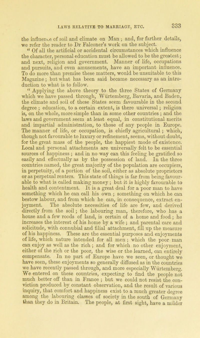 LAWS RELATIVE TO MARRIAGE, ETC. the influence cf soil and climate on Man ; and, for farther details, we refer the reader to Dr Falconer’s work on the subject. “ Of all the artificial or accidental circumstances which influence the character, personal education must be allowed to be the greatest; and next, religion and government. Manner of life, occupations and pursuits, and even amusements, have an important influence. To do more than premise these matters, would be unsuitable to this Magazine; but what has been said became necessary as an intro- duction to what is to follow. “ Applying the above theory to the three States of Germany which we have passed through, Wiirtemberg, Bavaria, and Baden, the climate and soil of these States seem favourable in the second degree ; education, to a certain extent, is there universal; religion is, on the whole, more simple than in some other countries ; and the laws and government seem at least equal, in constitutional merits and impartial administration, to those of any people in Europe. The manner of life, or occupation, is chiefly agricflltural; which, though not favourable to luxury or refinement, seems, without doubt, for the great mass of the people, the happiest mode of existence. Local and personal attachments are universally felt to be essential sources of happiness ; and in no way can this feeling be gratified so easily and effectually as by the possession of land. In the three countries named, the great majority of the population are occupiers, in perpetuity, of a portion of the soil, either as absolute proprietors or as perpetual renters. This state of things is far from being favour- able to what is called making money; but it is highly favourable to health and contentment. It is a great deal for a poor man to have something which he can call his own ; something on which he can bestow labour, and from which he can, in consequence, extract en- joyment. The absolute necessities of life are few, and derived directly from the soil; the labouring man, therefore, who has a house and a few roods of land, is certain of a home and food ; he increases the interest of his home by a wife ; and parental care and solicitude, with connubial and filial attachment, fill up the measure of his happiness. These are the essential purposes and enjoyments of life, which nature intended for all men; which the poor man can enjoy as well as the rich ; and for which no other enjoyment, either of the rich or the poor, the wise or the learned, can entirely compensate. In no part of Europe have we seen, or thought we have seen, these enjoyments so generally diffused as in the countries we have recently passed through, and more especially Wiirtemberg. We entered on these countries, expecting to find the people not much better off than in France ; but we could not resist the con- viction produced by constant observation, and the result of various inquiry, that comfort and happiness exist to a much greater degree among the labouring classes of society in the south of Germany than they do in Britain. The people, at first sight, have a milder