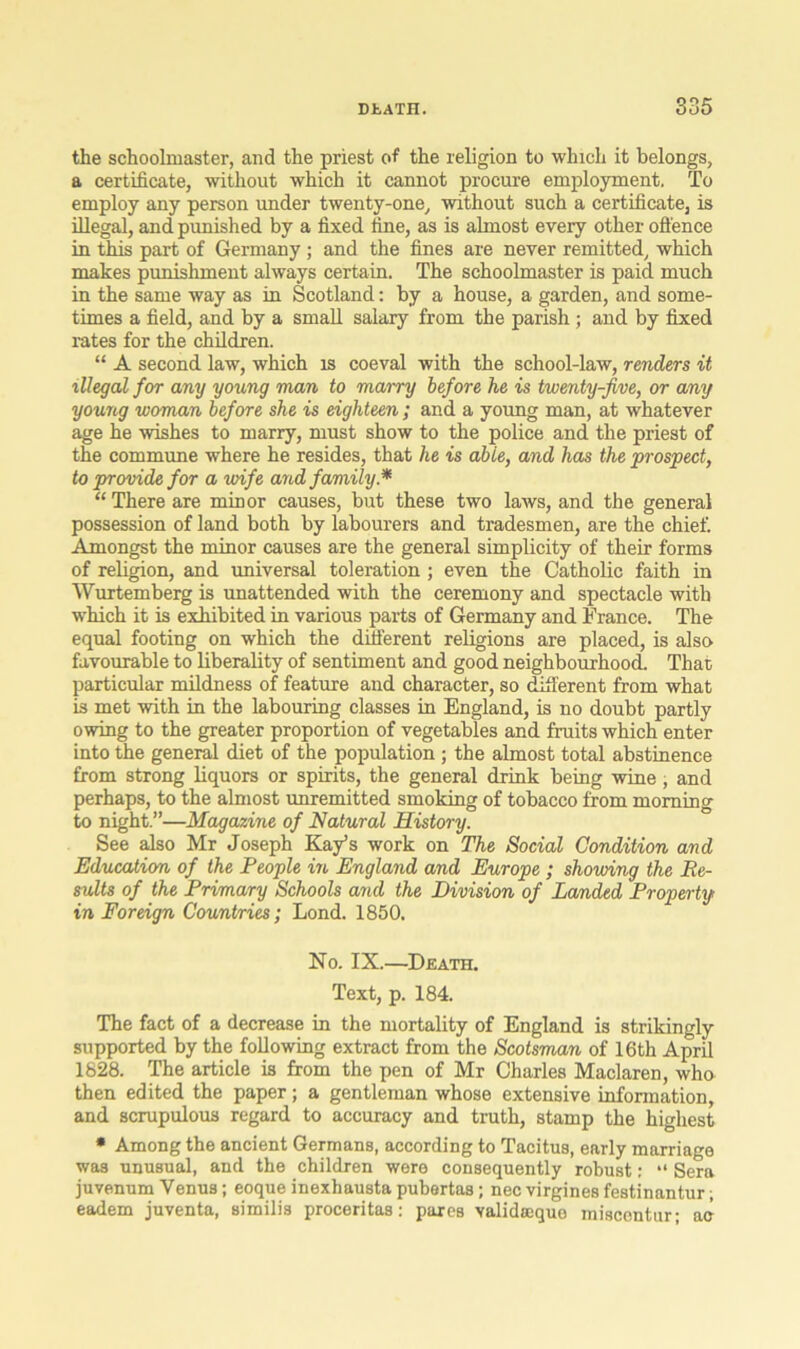 the schoolmaster, and the priest of the religion to which it belongs, a certificate, without which it cannot procure employment. To employ any person under twenty-one, without such a certificate, is illegal, and punished by a fixed fine, as is almost every other offence in this part of Germany; and the fines are never remitted, which makes punishment always certain. The schoolmaster is paid much in the same way as in Scotland: by a house, a garden, and some- times a field, and by a small salary from the parish; and by fixed rates for the children. “ A second law, which is coeval with the school-law, renders it illegal for any young man to marry before he is twenty-five, or any young woman before she is eighteen ; and a young man, at whatever age he wishes to marry, must show to the police and the priest of the commune where he resides, that he is able, and has the prospect, to provide for a wife and family* “There are minor causes, but these two laws, and the general possession of land both by labourers and tradesmen, are the chief. Amongst the minor causes are the general simplicity of their forms of religion, and universal toleration ; even the Catholic faith in Wurtemberg is unattended with the ceremony and spectacle with which it is exhibited in various parts of Germany and France. The equal footing on which the different religions are placed, is also favourable to liberality of sentiment and good neighbourhood. That particular mildness of feature and character, so different from what is met with in the labouring classes in England, is no doubt partly owing to the greater proportion of vegetables and fruits which enter into the general diet of the population ; the almost total abstinence from strong liquors or spirits, the general drink being wine, and perhaps, to the almost unremitted smoking of tobacco from morning to night.”—Magazine of Natural History. See also Mr Joseph Kay’s work on The Social Condition and Education of the People in England and Europe ; showing the Re- sults of the Primary Schools and the Division of Landed Property in Foreign Countries; Lond. 1850. No. IX.—Death. Text, p. 184. The fact of a decrease in the mortality of England is strikingly supported by the following extract from the Scotsman of 16th April 1828. The article is from the pen of Mr Charles Maclaren, who then edited the paper; a gentleman whose extensive information, and scrupulous regard to accuracy and truth, stamp the highest * Among the ancient Germans, according to Tacitus, early marriage was unusual, and the children were consequently robust: “ Sera juvenum Venus; eoque inexhausta pubertas ; nec virgines festinantur; eadem juventa, similis proceritas: pares validmque miscentur; ac
