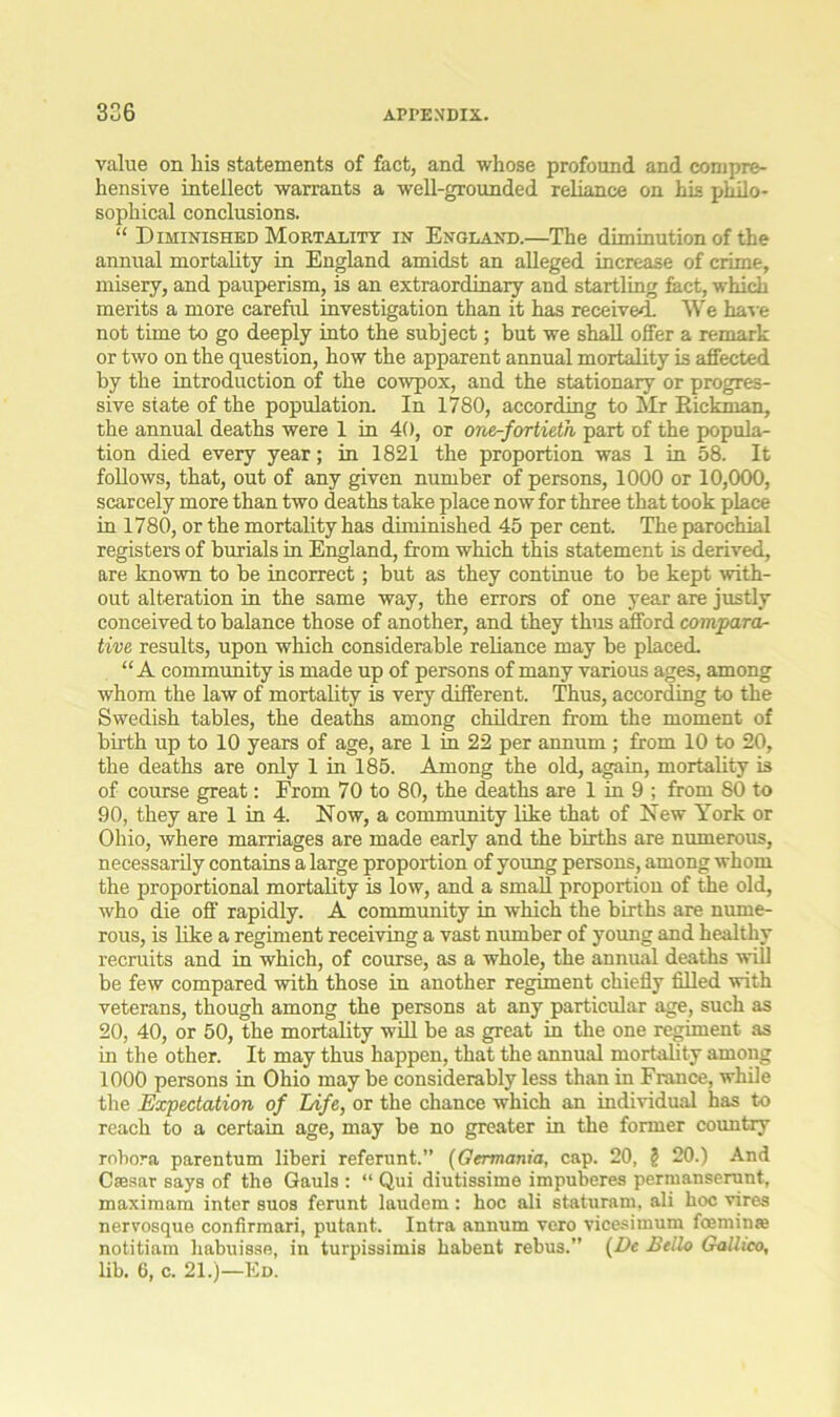 value on his statements of fact, and whose profound and compre- hensive intellect warrants a well-grounded reliance on his philo- sophical conclusions. “ Diminished Mortality in England.—The diminution of the annual mortality in England amidst an alleged increase of crime, misery, and pauperism, is an extraordinary and startling fact, which merits a more careful investigation than it has received. We have not time to go deeply into the subject; but we shall offer a remark or two on the question, how the apparent annual mortality is affected by the introduction of the cowpox, and the stationary or progres- sive state of the population. In 1780, according to Mr Rickman, the annual deaths were 1 in 40, or oner-fortieth part of the popula- tion died every year; in 1821 the proportion was 1 in 58. It follows, that, out of any given number of persons, 1000 or 10,000, scarcely more than two deaths take place now for three that took place in 1780, or the mortality has diminished 45 per cent. The parochial registers of burials in England, from which this statement is derived, are known to be incorrect; but as they continue to be kept with- out alteration in the same way, the errors of one year are justly conceived to balance those of another, and they thus afford compara- tive results, upon which considerable reliance may he placed. “ A community is made up of persons of many various ages, among whom the law of mortality is very different. Thus, according to the Swedish tables, the deaths among children from the moment of birth up to 10 years of age, are 1 in 22 per annum ; from 10 to 20, the deaths are only 1 in 185. Among the old, again, mortality is of course great: From 70 to 80, the deaths are 1 in 9 ; from 80 to 90, they are 1 in 4. Now, a community like that of New York or Ohio, where marriages are made early and the births are numerous, necessarily contains a large proportion of young persons, among whom the proportional mortality is low, and a small proportion of the old, who die off rapidly. A community in which the births are nume- rous, is like a regiment receiving a vast number of young and healthy recruits and in which, of course, as a whole, the annual deaths ■Rill be few compared with those in another regiment chiefly filled with veterans, though among the persons at any particular age, such as 20, 40, or 50, the mortality will be as great in the one regiment as in the other. It may thus happen, that the annual mortality among 1000 persons in Ohio may be considerably less than in Frauce, while the Expectation of Life, or the chance which an individual has to reach to a certain age, may be no greater in the former country robora parentum liberi referunt.” (Germania, cap. 20, ? 20.) And Caesar says of the Gauls : “ Qui diutissime impuberes permanserunt, maximam inter suos ferunt laudem: hoc ali staturam, ali hoc vires nervosque confirmari, putant. Intra annum vero vicesimum foemins notitiam habuisse, in turpissimis habent rebus. (Dc Bello Gallico, lib. 6, c. 21.)—Ed.