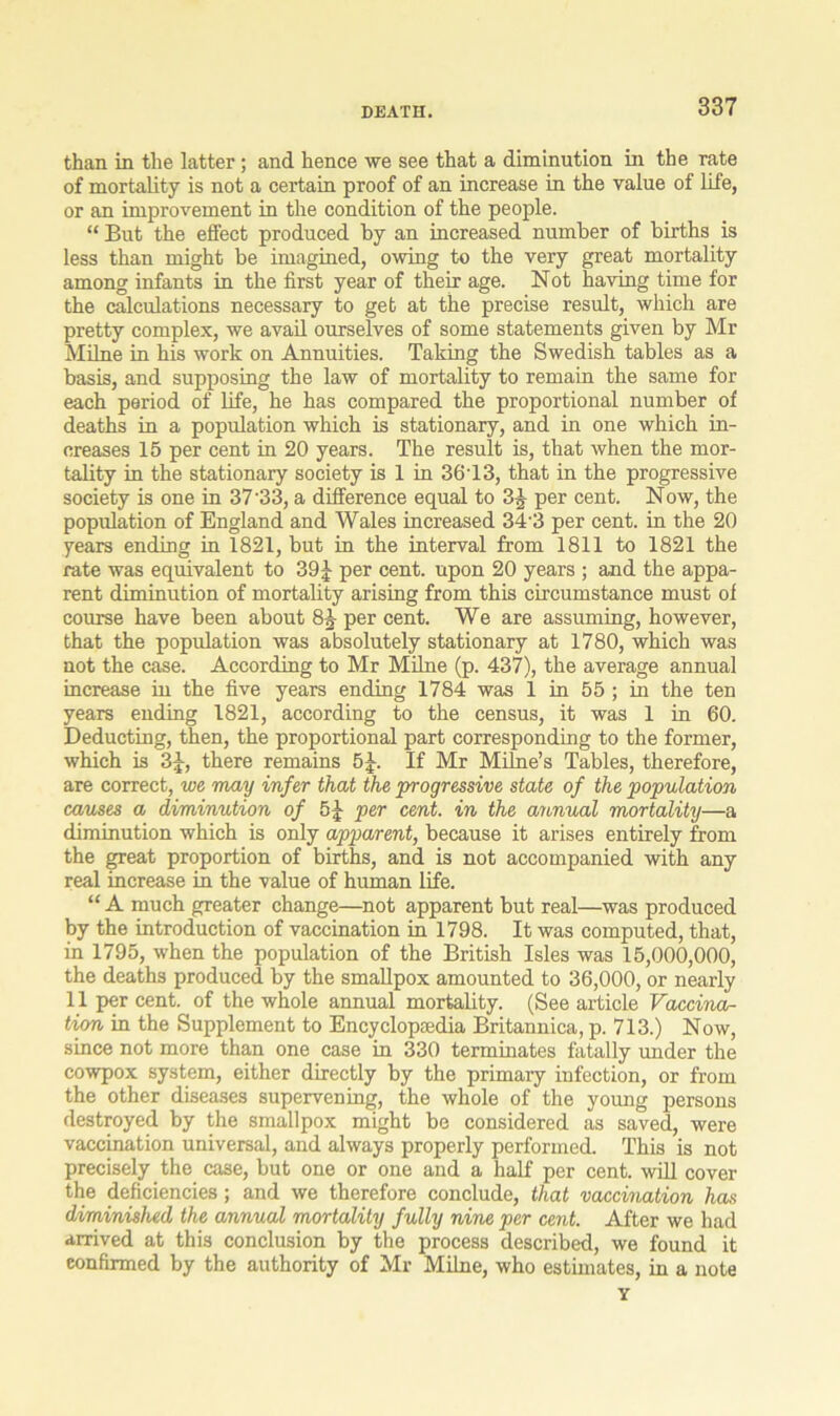 than in the latter; and hence we see that a diminution in the rate of mortality is not a certain proof of an increase in the value of life, or an improvement in the condition of the people. “ But the effect produced by an increased number of births is less than might be imagined, owing to the very great mortality among infants in the first year of their age. Not having time for the calculations necessary to get at the precise result, which are pretty complex, we avail ourselves of some statements given by Mr Milne in his work on Annuities. Taking the Swedish tables as a basis, and supposing the law of mortality to remain the same for each period of life, he has compared the proportional number of deaths in a population which is stationary, and in one which in- creases 15 per cent in 20 years. The result is, that when the mor- tality in the stationary society is 1 in 36T3, that in the progressive society is one in 37'33, a difference equal to 3J per cent. Now, the population of England and Wales increased 343 per cent, in the 20 years ending in 1821, but in the interval from 1811 to 1821 the rate was equivalent to 39£ per cent, upon 20 years ; and the appa- rent diminution of mortality arising from this circumstance must of course have been about 81- per cent. We are assuming, however, that the population was absolutely stationary at 1780, which was not the case. According to Mr Milne (p. 437), the average annual increase in the five years ending 1784 was 1 in 55 ; in the ten years ending 1821, according to the census, it was 1 in 60. Deducting, then, the proportional part corresponding to the former, which is 3J, there remains 5£. If Mr Milne’s Tables, therefore, are correct, we may infer that the progressive state of the 'population causes a diminution of 5|- per cent, in the annual mortality—a diminution which is only apparent, because it arises entirely from the great proportion of births, and is not accompanied with any real increase in the value of human life. “ A much greater change—not apparent but real—was produced by the introduction of vaccination in 1798. It was computed, that, in 1795, when the population of the British Isles was 15,000,000, the deaths produced by the smallpox amounted to 36,000, or nearly 11 per cent, of the whole annual mortality. (See article Vaccina- tion in the Supplement to Encyclopaedia Britannica, p. 713.) Now, since not more than one case in 330 terminates fatally under the cowpox system, either directly by the primary infection, or from the other diseases supervening, the whole of the young persons destroyed by the smallpox might be considered as saved, were vaccination universal, and always properly performed. This is not precisely the case, but one or one and a half per cent, will cover the deficiencies; and we therefore conclude, that vaccination has diminished the annual mortality fully nine per cent. After we had arrived at this conclusion by the process described, we found it confirmed by the authority of Mr Milne, who estimates, in a note Y